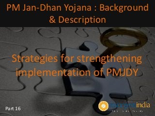 Strategies for strengthening
implementation of PMJDY
PM Jan-Dhan Yojana : Background
& Description
Part 16
 