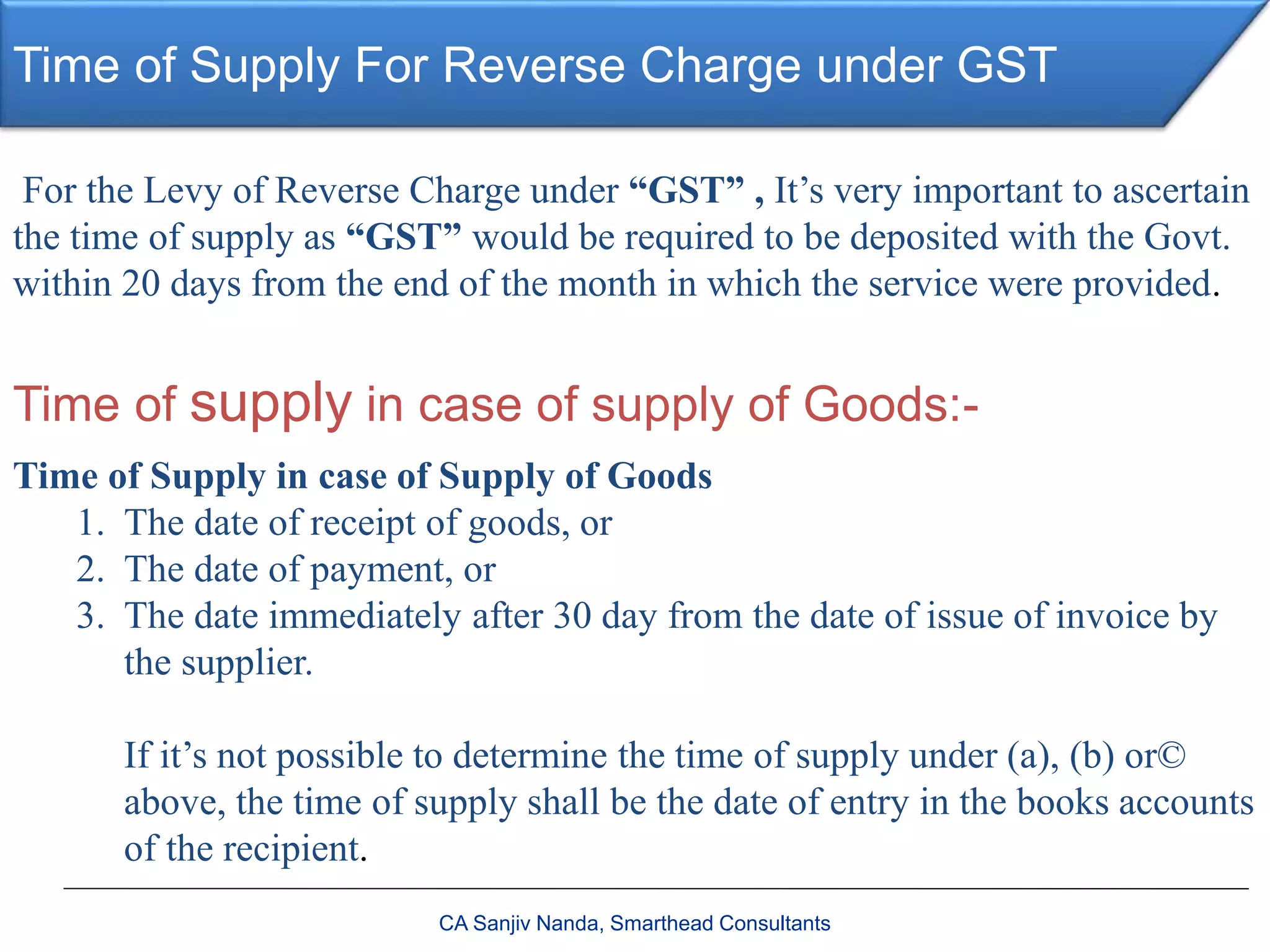 Time of Supply For Reverse Charge under GST
CA Sanjiv Nanda, Smarthead Consultants
For the Levy of Reverse Charge under “GST” , It’s very important to ascertain
the time of supply as “GST” would be required to be deposited with the Govt.
within 20 days from the end of the month in which the service were provided.
Time of supply in case of supply of Goods:-
Time of Supply in case of Supply of Goods
1. The date of receipt of goods, or
2. The date of payment, or
3. The date immediately after 30 day from the date of issue of invoice by
the supplier.
If it’s not possible to determine the time of supply under (a), (b) or©
above, the time of supply shall be the date of entry in the books accounts
of the recipient.
 