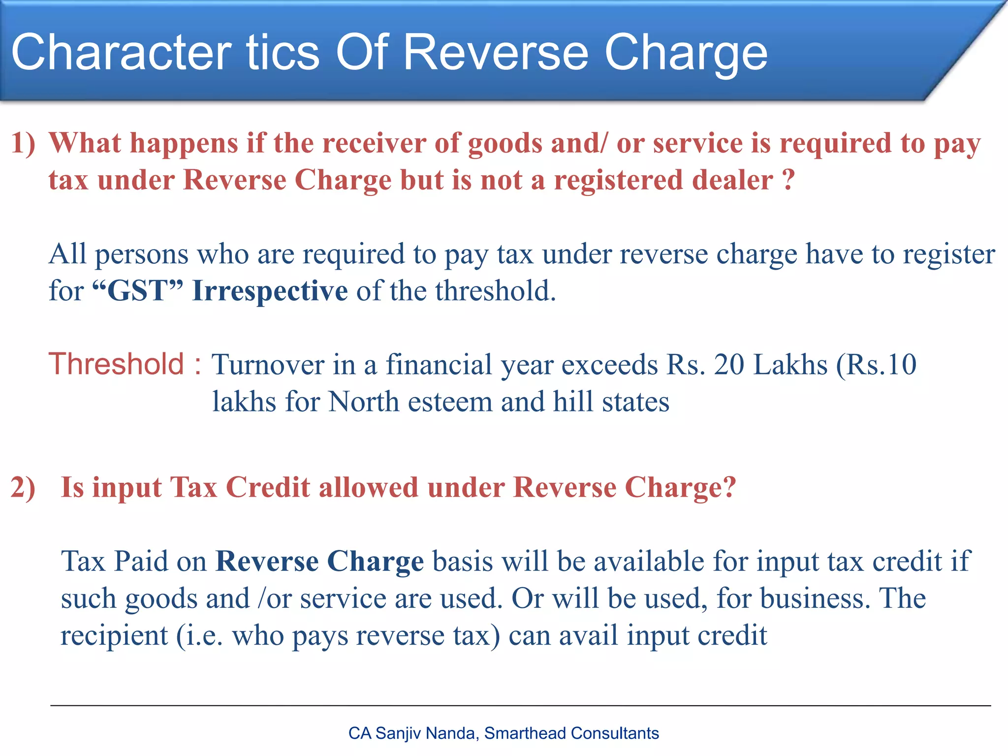 Character tics Of Reverse Charge
CA Sanjiv Nanda, Smarthead Consultants
1) What happens if the receiver of goods and/ or service is required to pay
tax under Reverse Charge but is not a registered dealer ?
All persons who are required to pay tax under reverse charge have to register
for “GST” Irrespective of the threshold.
Threshold : Turnover in a financial year exceeds Rs. 20 Lakhs (Rs.10
lakhs for North esteem and hill states
2) Is input Tax Credit allowed under Reverse Charge?
Tax Paid on Reverse Charge basis will be available for input tax credit if
such goods and /or service are used. Or will be used, for business. The
recipient (i.e. who pays reverse tax) can avail input credit
 