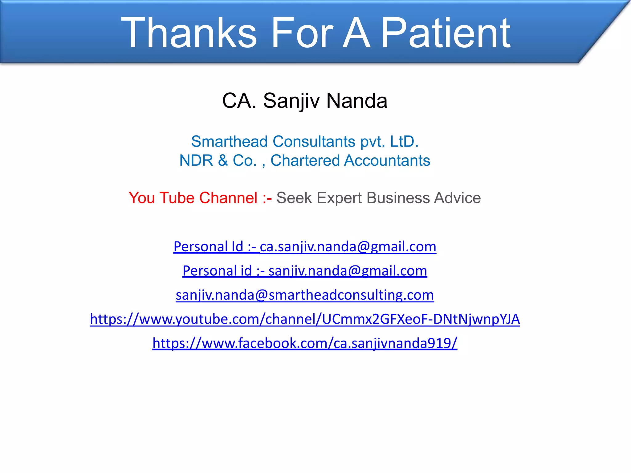 Thanks For A Patient
CA. Sanjiv Nanda
Smarthead Consultants pvt. LtD.
NDR & Co. , Chartered Accountants
You Tube Channel :- Seek Expert Business Advice
Personal Id :- ca.sanjiv.nanda@gmail.com
Personal id ;- sanjiv.nanda@gmail.com
sanjiv.nanda@smartheadconsulting.com
https://www.youtube.com/channel/UCmmx2GFXeoF-DNtNjwnpYJA
https://www.facebook.com/ca.sanjivnanda919/
 