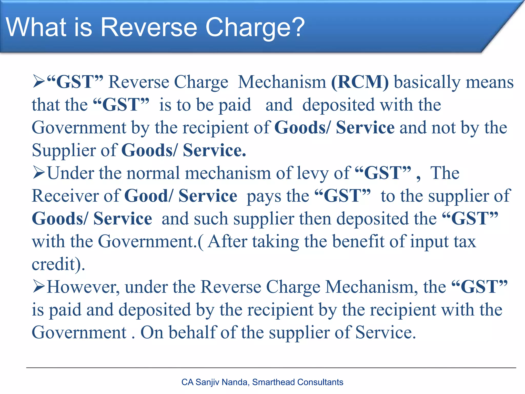 What is Reverse Charge?
“GST” Reverse Charge Mechanism (RCM) basically means
that the “GST” is to be paid and deposited with the
Government by the recipient of Goods/ Service and not by the
Supplier of Goods/ Service.
Under the normal mechanism of levy of “GST” , The
Receiver of Good/ Service pays the “GST” to the supplier of
Goods/ Service and such supplier then deposited the “GST”
with the Government.( After taking the benefit of input tax
credit).
However, under the Reverse Charge Mechanism, the “GST”
is paid and deposited by the recipient by the recipient with the
Government . On behalf of the supplier of Service.
CA Sanjiv Nanda, Smarthead Consultants
 