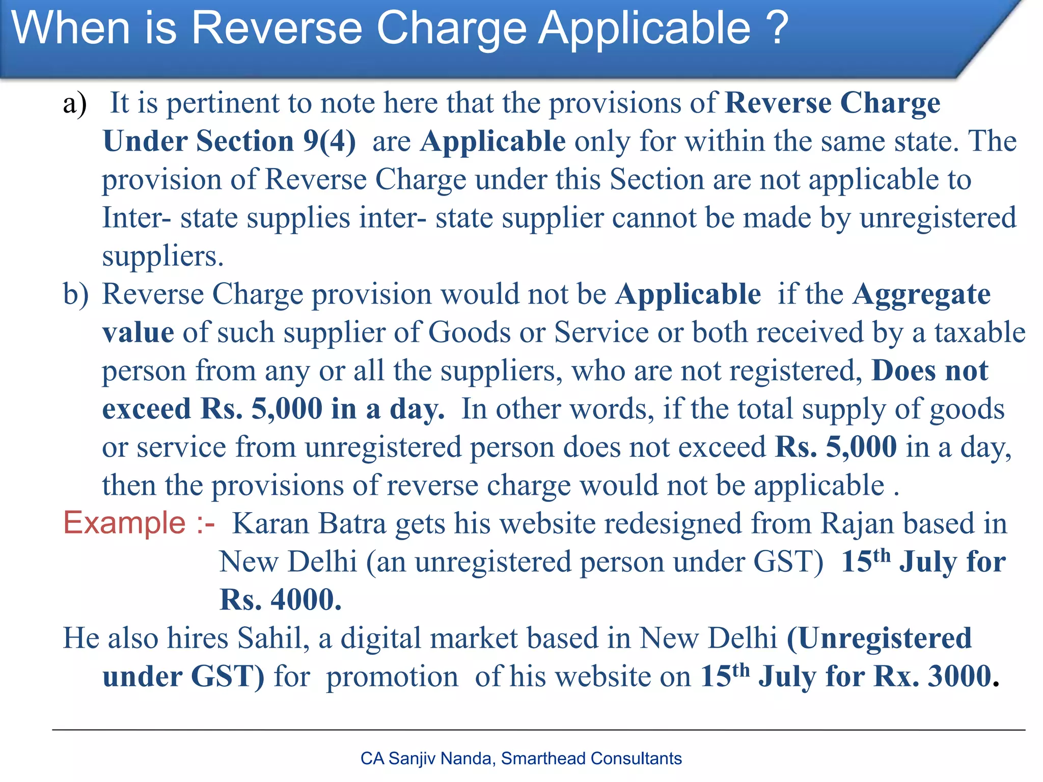 When is Reverse Charge Applicable ?
CA Sanjiv Nanda, Smarthead Consultants
a) It is pertinent to note here that the provisions of Reverse Charge
Under Section 9(4) are Applicable only for within the same state. The
provision of Reverse Charge under this Section are not applicable to
Inter- state supplies inter- state supplier cannot be made by unregistered
suppliers.
b) Reverse Charge provision would not be Applicable if the Aggregate
value of such supplier of Goods or Service or both received by a taxable
person from any or all the suppliers, who are not registered, Does not
exceed Rs. 5,000 in a day. In other words, if the total supply of goods
or service from unregistered person does not exceed Rs. 5,000 in a day,
then the provisions of reverse charge would not be applicable .
Example :- Karan Batra gets his website redesigned from Rajan based in
New Delhi (an unregistered person under GST) 15th July for
Rs. 4000.
He also hires Sahil, a digital market based in New Delhi (Unregistered
under GST) for promotion of his website on 15th July for Rx. 3000.
 