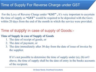 Time of Supply For Reverse Charge under GST
CA Sanjiv Nanda, Smarthead Consultants
For the Levy of Reverse Charge under “GST” , It’s very important to ascertain
the time of supply as “GST” would be required to be deposited with the Govt.
within 20 days from the end of the month in which the service were provided.
Time of supply in case of supply of Goods:-
Time of Supply in case of Supply of Goods
1. The date of receipt of goods, or
2. The date of payment, or
3. The date immediately after 30 day from the date of issue of invoice by
the supplier.
If it’s not possible to determine the time of supply under (a), (b) or©
above, the time of supply shall be the date of entry in the books accounts
of the recipient.
 