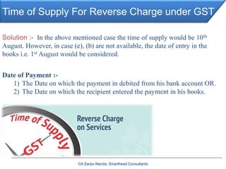 Time of Supply For Reverse Charge under GST
CA Sanjiv Nanda, Smarthead Consultants
Date of Payment :-
1) The Date on which the payment in debited from his bank account OR.
2) The Date on which the recipient entered the payment in his books.
Solution :- In the above mentioned case the time of supply would be 10th
August. However, in case (e), (b) are not available, the date of entry in the
books i.e. 1st August would be considered.
 