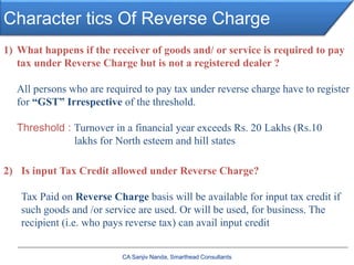 Character tics Of Reverse Charge
CA Sanjiv Nanda, Smarthead Consultants
1) What happens if the receiver of goods and/ or service is required to pay
tax under Reverse Charge but is not a registered dealer ?
All persons who are required to pay tax under reverse charge have to register
for “GST” Irrespective of the threshold.
Threshold : Turnover in a financial year exceeds Rs. 20 Lakhs (Rs.10
lakhs for North esteem and hill states
2) Is input Tax Credit allowed under Reverse Charge?
Tax Paid on Reverse Charge basis will be available for input tax credit if
such goods and /or service are used. Or will be used, for business. The
recipient (i.e. who pays reverse tax) can avail input credit
 