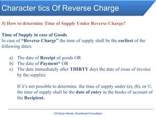 Character tics Of Reverse Charge
CA Sanjiv Nanda, Smarthead Consultants
3) How to determine Time of Supply Under Reverse Charge?
Time of Supply in case of Goods
In case of “Reverse Charge” the time of supply shall be the earliest of the
following dates:
a) The date of Receipt of goods OR
b) The date of Payment* OR
c) The date immediately after THIRTY days the date of issue of invoice
by the supplier.
If it’s not possible to determine the time of supply under (a), (b), or ©,
the time of supply shall be the date of entry in the books of account of
the Recipient.
 