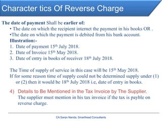 Character tics Of Reverse Charge
CA Sanjiv Nanda, Smarthead Consultants
The date of payment Shall be earlier of:
• The date on which the recipient internet the payment in his books OR .
•The date on which the payment is debited from his bank account.
Illustration:-
1. Date of payment 15th July 2018.
2. Date of Invoice 15th May 2018.
3. Date of entry in books of receiver 18th July 2018.
The Time of supply of service in this case will be 15th May 2018.
If for some reason time of supply could not be determined supply under (1)
or (2) then it would be 18th July 2018 i.e, date of entry in books.
4) Details to Be Mentioned in the Tax Invoice by The Supplier.
The supplier must mention in his tax invoice if the tax is payble on
reverse charge.
 