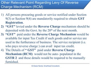 Other Relevant Point Regarding Levy Of Reverse
Charge Mechanism (RCM)
CA Sanjiv Nanda, Smarthead Consultants
1) All persons procuring goods or service notified under Section
9(3) or Section 9(4) are mandatorily required to obtain GST
Registration.
2) “GST” levied under the Reverse Charge mechanism should be
deposited with the Govt. by the 20th of the next month.
3) “GST” paid under the Reverse Charge Mechanism would be
available for input Tax Credit if such goods and/or service are
used in the furtherance of business. The service recipient (i.e.
who pays reverse charge ) can avail input tax credit.
4) The Details of “ GST” paid under Reverse Charge
Mechanism (RCM) would not be auto- populated in the
GSTR 2 and these details would be required to be manually
furnished.
 