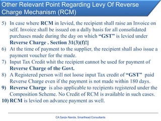 Other Relevant Point Regarding Levy Of Reverse
Charge Mechanism (RCM)
CA Sanjiv Nanda, Smarthead Consultants
5) In case where RCM in levied, the recipient shall raise an Invoice on
self. Invoice shall be issued on a dally basis for all consolidated
purchases made during the day on which “GST” is levied under
Reverse Charge . Section 31(3)(f)!]
6) At the time of payment to the supplier, the recipient shall also issue a
payment voucher for the made.
7) Input Tax Credit whit the recipient cannot be used for payment of
Reverse Charge of the Govt.
8) A Registered person will not loose input Tax credit of “GST” paid
Reverse Charge even if the payment is not made within 180 days.
9) Reverse Charge is also applicable to recipients registered under the
Composition Scheme. No Credit of RCM is available in such cases.
10) RCM is levied on advance payment as well.
 