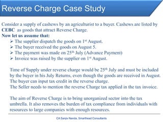 Reverse Charge Case Study
CA Sanjiv Nanda, Smarthead Consultants
Consider a supply of cashews by an agriculturist to a buyer. Cashews are listed by
CEBC as goods that attract Reverse Charge.
Now let us assume that:
 The supplier dispatch the goods on 1st August.
 The buyer received the goods on August 5.
 The payment was made on 25th July (Advance Payment)
 Invoice was raised by the supplier on 1st August.
Time of Supply under reverse charge would be 25th July and must be included
by the buyer in his July Returns, even though the goods are received in August.
The buyer can input tax credit in the reverse charge.
The Seller needs to mention the reverse Charge tax applied in the tax invoice.
The aim of Reverse Charge is to bring unorganized sector into the tax
umbrella. It also removes the burden of tax compliance from individuals with
resources to large companies with enough resources.
 