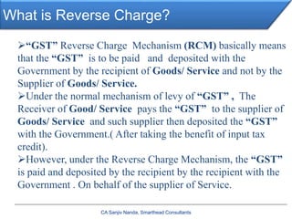 What is Reverse Charge?
“GST” Reverse Charge Mechanism (RCM) basically means
that the “GST” is to be paid and deposited with the
Government by the recipient of Goods/ Service and not by the
Supplier of Goods/ Service.
Under the normal mechanism of levy of “GST” , The
Receiver of Good/ Service pays the “GST” to the supplier of
Goods/ Service and such supplier then deposited the “GST”
with the Government.( After taking the benefit of input tax
credit).
However, under the Reverse Charge Mechanism, the “GST”
is paid and deposited by the recipient by the recipient with the
Government . On behalf of the supplier of Service.
CA Sanjiv Nanda, Smarthead Consultants
 