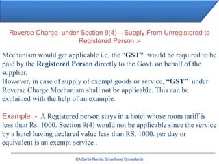 CA Sanjiv Nanda, Smarthead Consultants
Reverse Charge under Section 9(4) – Supply From Unregistered to
Registered Person :-
Mechanism would get applicable i.e. the “GST” would be required to be
paid by the Registered Person directly to the Govt. on behalf of the
supplier.
However, in case of supply of exempt goods or service, “GST” under
Reverse Charge Mechanism shall not be applicable. This can be
explained with the help of an example.
Example :- A Registered person stays in a hotel whose room tariff is
less than Rs. 1000. Section 9(4) would not be applicable since the service
by a hotel having declared value less than RS. 1000. per day or
equivalent is an exempt service .
 