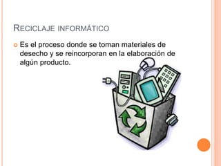RECICLAJE INFORMÁTICO
Es el proceso donde se toman materiales de
desecho y se reincorporan en la elaboración de
algún producto.
