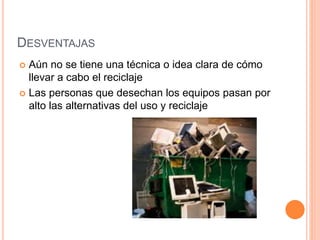 DESVENTAJAS
Aún no se tiene una técnica o idea clara de cómo
llevar a cabo el reciclaje
Las personas que desechan los equipos pasan por
alto las alternativas del uso y reciclaje