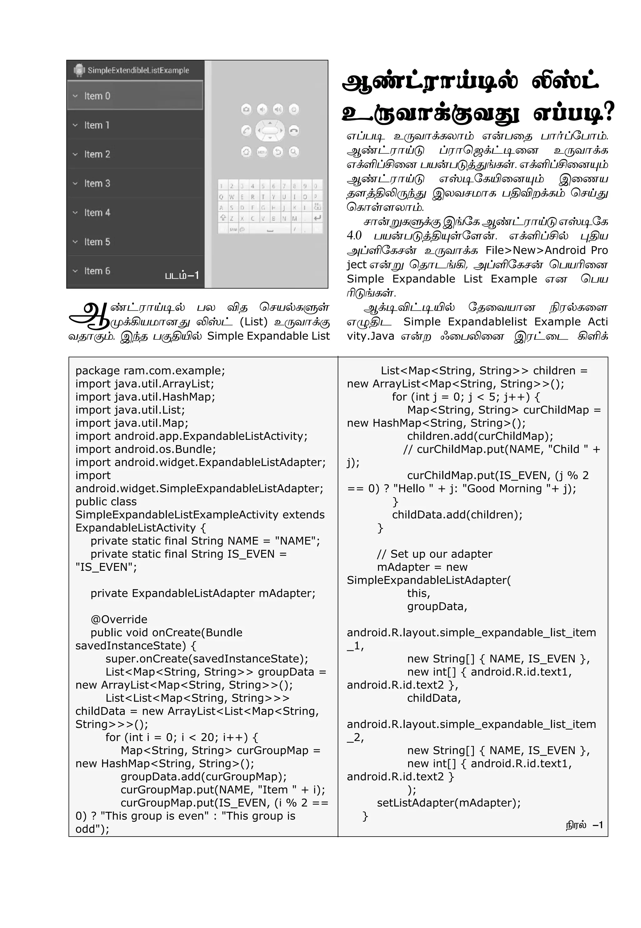 Ý‡†ó£Œ®™ ðô Mî ªêò™èÀœ
º‚Aòñ£ù¶ Lv† (List) à¼õ£‚°
õî£°‹. Þ‰î ð°FJ™ Simple Expandable List
âŠð® à¼õ£‚èô£‹ â¡ð¬î ð£˜Š«ð£‹.
Ý‡†ó£Œ´ Šó£ªü‚†®¬ù à¼õ£‚è
â‚OŠC¬ù ðò¡ð´ˆ¶ƒèœ. â‚OŠC¬ù»‹
Ý‡†ó£Œ´ âv®«èJ¬ù»‹ Þ¬íò
î÷ˆFL¼‰¶ Þôõêñ£è ðFMø‚è‹ ªêŒ¶
ªè£œ÷ô£‹.
ê£¡ÁèÀ‚°Þƒ«èÝ‡†ó£Œ´âv®«è
4.0 ðò¡ð´ˆF»œ«÷¡. â‚OŠC™ ¹Fò
ÜŠO«èê¡ à¼õ£‚è File>New>Android Pro
ject â¡Á ªî£ìƒA, ÜŠO«èê¡ ªðòK¬ù
Simple Expandable List Example âù ªðò
K´ƒèœ.
Ý‚®M†®J™ «î¬õò£ù Gó™è¬÷
â¿Fì Simple Expandablelist Example Acti
vity.Java â¡ø ç¬ðL¬ù Þó†¬ì AO‚
package ram.com.example;
import java.util.ArrayList;
import java.util.HashMap;
import java.util.List;
import java.util.Map;
import android.app.ExpandableListActivity;
import android.os.Bundle;
import android.widget.ExpandableListAdapter;
import
android.widget.SimpleExpandableListAdapter;
public class
SimpleExpandableListExampleActivity extends
ExpandableListActivity {
private static final String NAME = "NAME";
private static final String IS_EVEN =
"IS_EVEN";
private ExpandableListAdapter mAdapter;
@Override
public void onCreate(Bundle
savedInstanceState) {
super.onCreate(savedInstanceState);
List<Map<String, String>> groupData =
new ArrayList<Map<String, String>>();
List<List<Map<String, String>>>
childData = new ArrayList<List<Map<String,
String>>>();
for (int i = 0; i < 20; i++) {
Map<String, String> curGroupMap =
new HashMap<String, String>();
groupData.add(curGroupMap);
curGroupMap.put(NAME, "Item " + i);
curGroupMap.put(IS_EVEN, (i % 2 ==
0) ? "This group is even" : "This group is
odd"); Gó™ -1
ðì‹-1
List<Map<String, String>> children =
new ArrayList<Map<String, String>>();
for (int j = 0; j < 5; j++) {
Map<String, String> curChildMap =
new HashMap<String, String>();
children.add(curChildMap);
// curChildMap.put(NAME, "Child " +
j);
curChildMap.put(IS_EVEN, (j % 2
== 0) ? "Hello " + j: "Good Morning "+ j);
}
childData.add(children);
}
// Set up our adapter
mAdapter = new
SimpleExpandableListAdapter(
this,
groupData,
android.R.layout.simple_expandable_list_item
_1,
new String[] { NAME, IS_EVEN },
new int[] { android.R.id.text1,
android.R.id.text2 },
childData,
android.R.layout.simple_expandable_list_item
_2,
new String[] { NAME, IS_EVEN },
new int[] { android.R.id.text1,
android.R.id.text2 }
);
setListAdapter(mAdapter);
}
Ý‡†ó£Œ®™ Lv†
à¼õ£‚°õ¶ âŠð®?
 