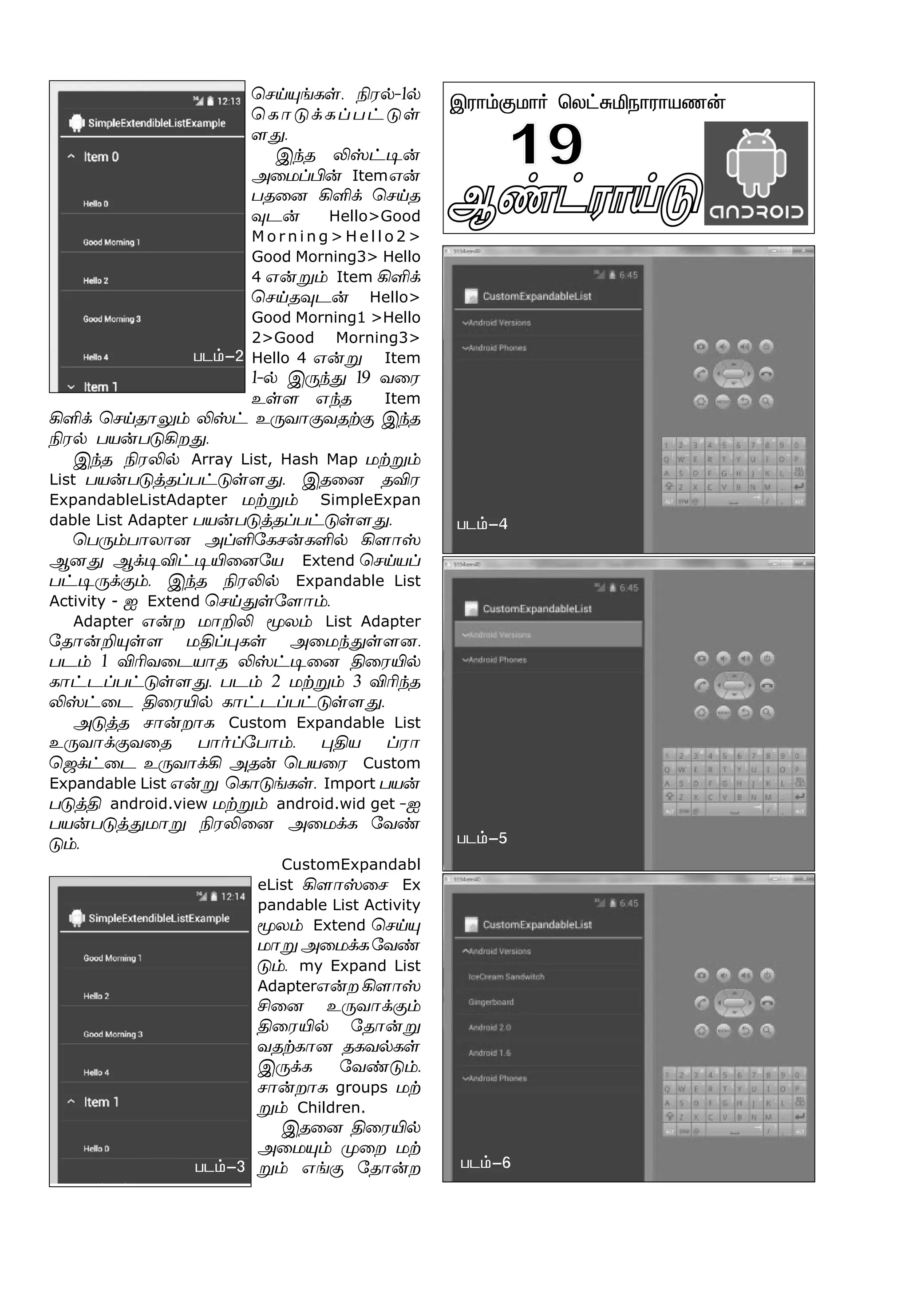 Ý¡†ó£Œ´ -2
Þó£‹°ñ£˜ ªô†²Iï£ó£òí¡
19
ªêŒ»ƒèœ. Gó™-1™
ªè£´‚èŠð†´œ
÷¶.
Þ‰î Lv†®¡
Ü¬ñŠH¡ Itemâ¡
ðî¬ù AO‚ ªêŒî
¾ì¡ Hello>Good
M o r n i n g > H e l l o 2 >
Good Morning3> Hello
4 â¡Á‹ Item AO‚
ªêŒî¾ì¡ Hello>
Good Morning1 >Hello
2>Good Morning3>
Hello 4 â¡Á Item
1-™ Þ¼‰¶ 19 õ¬ó
àœ÷ â‰î Item
AO‚ ªêŒî£½‹ Lv† à¼õ£°õîŸ° Þ‰î
Gó™ ðò¡ð´Aø¶.
Þ‰î GóL™ Array List, Hash Map ñŸÁ‹
List ðò¡ð´ˆîŠð†´œ÷¶. Þî¬ù îMó
ExpandableListAdapter ñŸÁ‹ SimpleExpan
dable List Adapter ðò¡ð´ˆîŠð†´œ÷¶.
ªð¼‹ð£ô£ù ÜŠO«èê¡èO™ A÷£v
Ýù¶ Ý‚®M†®J¬ù«ò Extend ªêŒòŠ
ð†®¼‚°‹. Þ‰î GóL™ Expandable List
Activity - ä Extend ªêŒ¶œ«÷£‹.
Adapter â¡ø ñ£PL Íô‹ List Adapter
«î£¡P»œ÷ ñFŠ¹èœ Ü¬ñ‰¶œ÷ù.
ðì‹ 1 MKõ¬ìò£î Lv†®¬ù F¬óJ™
è£†ìŠð†´œ÷¶. ðì‹ 2 ñŸÁ‹ 3 MK‰î
Lv†¬ì F¬óJ™ è£†ìŠð†´œ÷¶.
Ü´ˆî ê£¡ø£è Custom Expandable List
à¼õ£‚°õ¬î ð£˜Š«ð£‹. ¹Fò Šó£
ªü‚†¬ì à¼õ£‚A Üî¡ ªðò¬ó Custom
Expandable List â¡Á ªè£´ƒèœ. Import ðò¡
ð´ˆF android.view ñŸÁ‹ android.wid get -ä
ðò¡ð´ˆ¶ñ£Á GóL¬ù Ü¬ñ‚è «õ‡
´‹.
CustomExpandabl
eList A÷£v¬ê Ex
pandable List Activity
Íô‹ Extend ªêŒ»
ñ£ÁÜ¬ñ‚è«õ‡
´‹. my Expand List
Adapterâ¡ø A÷£v
C¬ù à¼õ£‚°‹
F¬óJ™ «î£¡Á
õîŸè£ù îèõ™èœ
Þ¼‚è «õ‡´‹.
ê£¡ø£è groups ñŸ
Á‹ Children.
Þî¬ù F¬óJ™
Ü¬ñ»‹ º¬ø ñŸ
Á‹ âƒ° «î£¡ø
ðì‹-2
ðì‹-3
ðì‹-4
ðì‹-5
ðì‹-6
 
