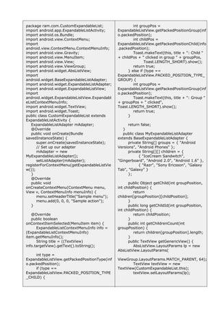 int groupPos =
ExpandableListView.getPackedPositionGroup(inf
o.packedPosition);
int childPos =
ExpandableListView.getPackedPositionChild(info
.packedPosition);
Toast.makeText(this, title + ": Child "
+ childPos + " clicked in group " + groupPos,
Toast.LENGTH_SHORT).show();
return true;
} else if (type ==
ExpandableListView.PACKED_POSITION_TYPE_
GROUP) {
int groupPos =
ExpandableListView.getPackedPositionGroup(inf
o.packedPosition);
Toast.makeText(this, title + ": Group "
+ groupPos + " clicked",
Toast.LENGTH_SHORT).show();
return true;
}
return false;
}
public class MyExpandableListAdapter
extends BaseExpandableListAdapter {
private String[] groups = { "Android
Versions", "Android Phones" };
private String[][] children = {
{ "IceCream Sandwitch",
"Gingerboard", "Android 2.0", "Android 1.6" },
{ "Razr", "Sony Ericsson", "Galaxy
Tab", "Galaxy" }
};
public Object getChild(int groupPosition,
int childPosition) {
return
children[groupPosition][childPosition];
}
public long getChildId(int groupPosition,
int childPosition) {
return childPosition;
}
public int getChildrenCount(int
groupPosition) {
return children[groupPosition].length;
}
public TextView getGenericView() {
AbsListView.LayoutParams lp = new
AbsListView.LayoutParams(
ViewGroup.LayoutParams.MATCH_PARENT, 64);
TextView textView = new
TextView(CustomExpandableList.this);
textView.setLayoutParams(lp);
package ram.com.CustomExpandableList;
import android.app.ExpandableListActivity;
import android.os.Bundle;
import android.view.ContextMenu;
import
android.view.ContextMenu.ContextMenuInfo;
import android.view.Gravity;
import android.view.MenuItem;
import android.view.View;
import android.view.ViewGroup;
import android.widget.AbsListView;
import
android.widget.BaseExpandableListAdapter;
import android.widget.ExpandableListAdapter;
import android.widget.ExpandableListView;
import
android.widget.ExpandableListView.Expandabl
eListContextMenuInfo;
import android.widget.TextView;
import android.widget.Toast;
public class CustomExpandableList extends
ExpandableListActivity {
ExpandableListAdapter mAdapter;
@Override
public void onCreate(Bundle
savedInstanceState) {
super.onCreate(savedInstanceState);
// Set up our adapter
mAdapter = new
MyExpandableListAdapter();
setListAdapter(mAdapter);
registerForContextMenu(getExpandableListVie
w());
}
@Override
public void
onCreateContextMenu(ContextMenu menu,
View v, ContextMenuInfo menuInfo) {
menu.setHeaderTitle("Sample menu");
menu.add(0, 0, 0, "Sample action");
}
@Override
public boolean
onContextItemSelected(MenuItem item) {
ExpandableListContextMenuInfo info =
(ExpandableListContextMenuInfo)
item.getMenuInfo();
String title = ((TextView)
info.targetView).getText().toString();
int type =
ExpandableListView.getPackedPositionType(inf
o.packedPosition);
if (type ==
ExpandableListView.PACKED_POSITION_TYPE
_CHILD) {
 