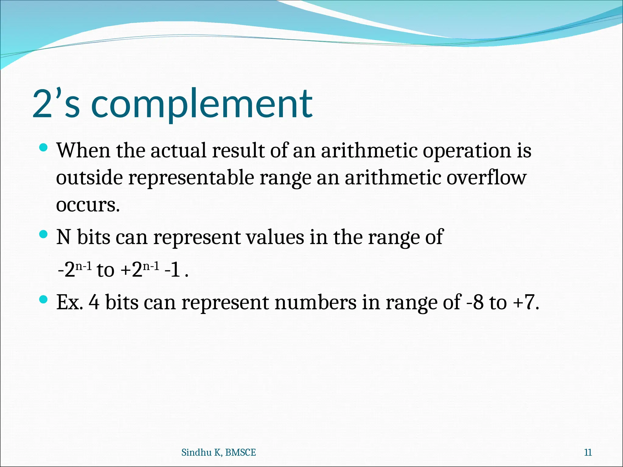 2’s complement
 When the actual result of an arithmetic operation is
outside representable range an arithmetic overflow
occurs.
 N bits can represent values in the range of
-2n-1
to +2n-1
-1 .
 Ex. 4 bits can represent numbers in range of -8 to +7.
Sindhu K, BMSCE 11
 