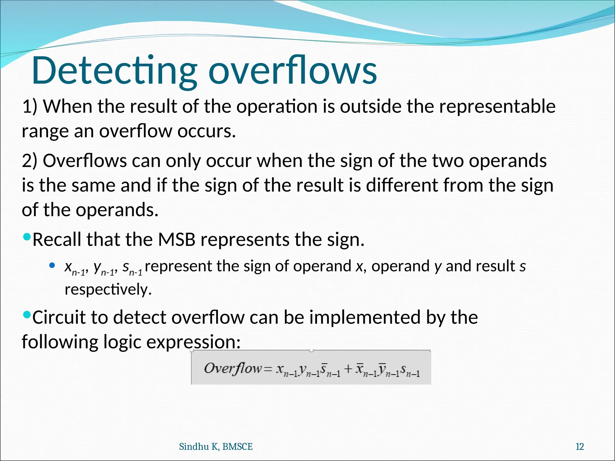 Detecting overflows
1) When the result of the operation is outside the representable
range an overflow occurs.
2) Overflows can only occur when the sign of the two operands
is the same and if the sign of the result is different from the sign
of the operands.
Recall that the MSB represents the sign.
 xn-1, yn-1, sn-1 represent the sign of operand x, operand y and result s
respectively.
Circuit to detect overflow can be implemented by the
following logic expression:
Sindhu K, BMSCE 12
 
