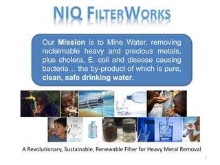 Our Mission is to Mine Water, removing
reclaimable heavy and precious metals,
plus cholera, E. coli and disease causing
bacteria… the by-product of which is pure,
clean, safe drinking water.
1
A Revolutionary, Sustainable, Renewable Filter for Heavy Metal Removal
 