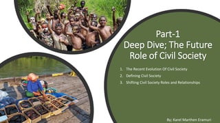 Part-1
Deep Dive; The Future
Role of Civil Society
1. The Recent Evolution Of Civil Society
2. Defining Civil Society
3. Shifting Civil Society Roles and Relationships
By; Karel Marthen Eramuri
 