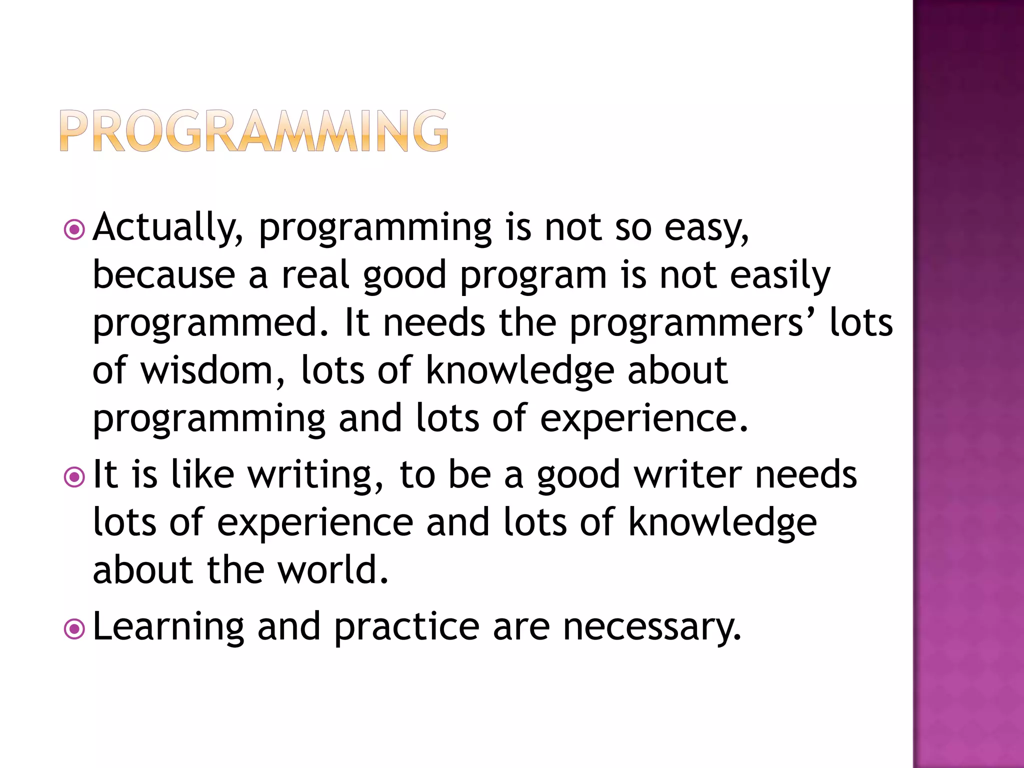  Actually,  programming is not so
  easy, because a real good program is not
  easily programmed. It needs the
  programmers’ lots of wisdom, lots of
  knowledge about programming and lots of
  experience.
 It is like writing, to be a good writer needs
  lots of experience and lots of knowledge
  about the world.
 Learning and practice are necessary.
 