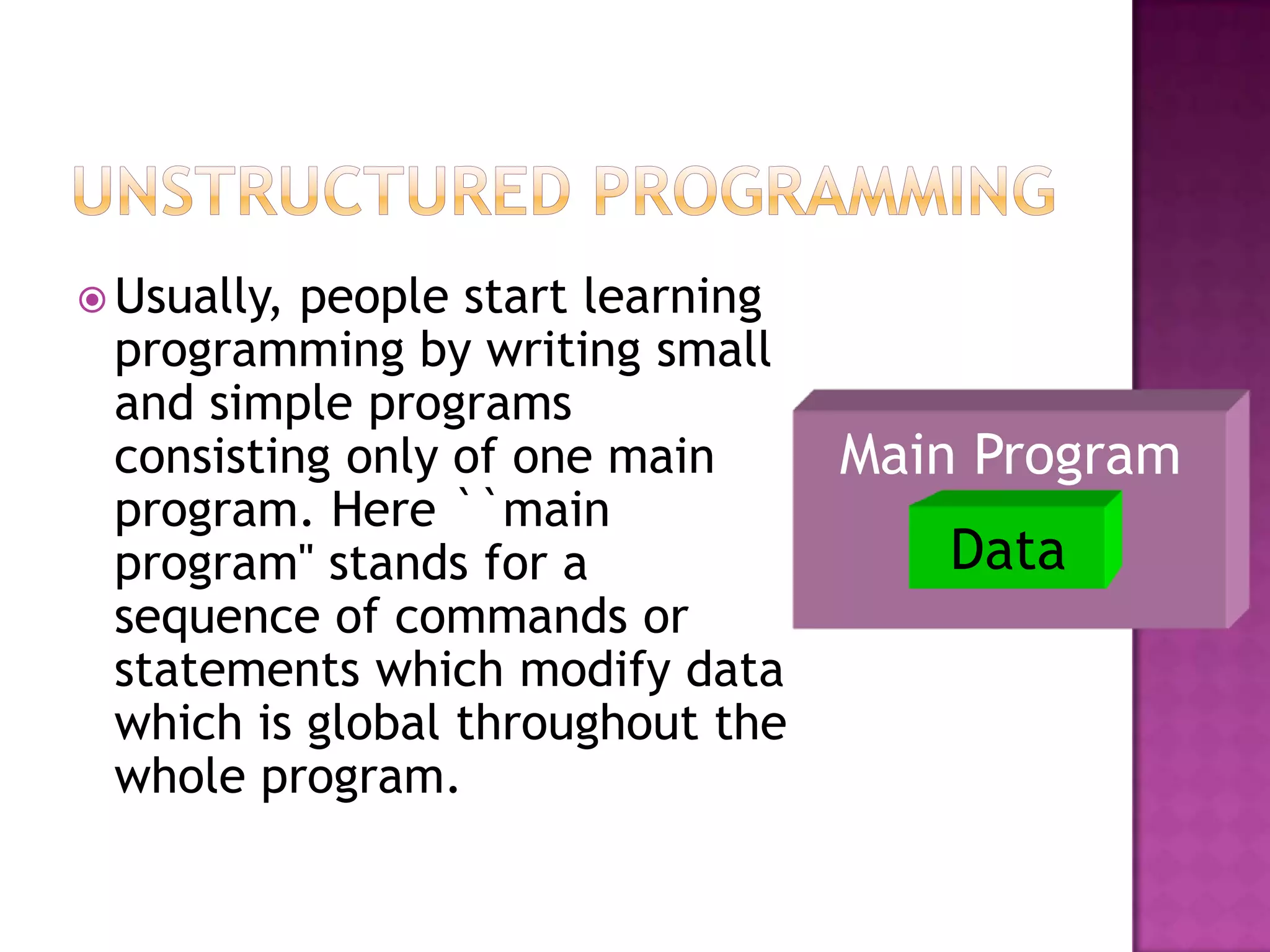  Usually,people start learning
 programming by writing small
 and simple programs
 consisting only of one main      Main Program
 program. Here ``main
 program'' stands for a              Data
 sequence of commands or
 statements which modify data
 which is global throughout the
 whole program.
 