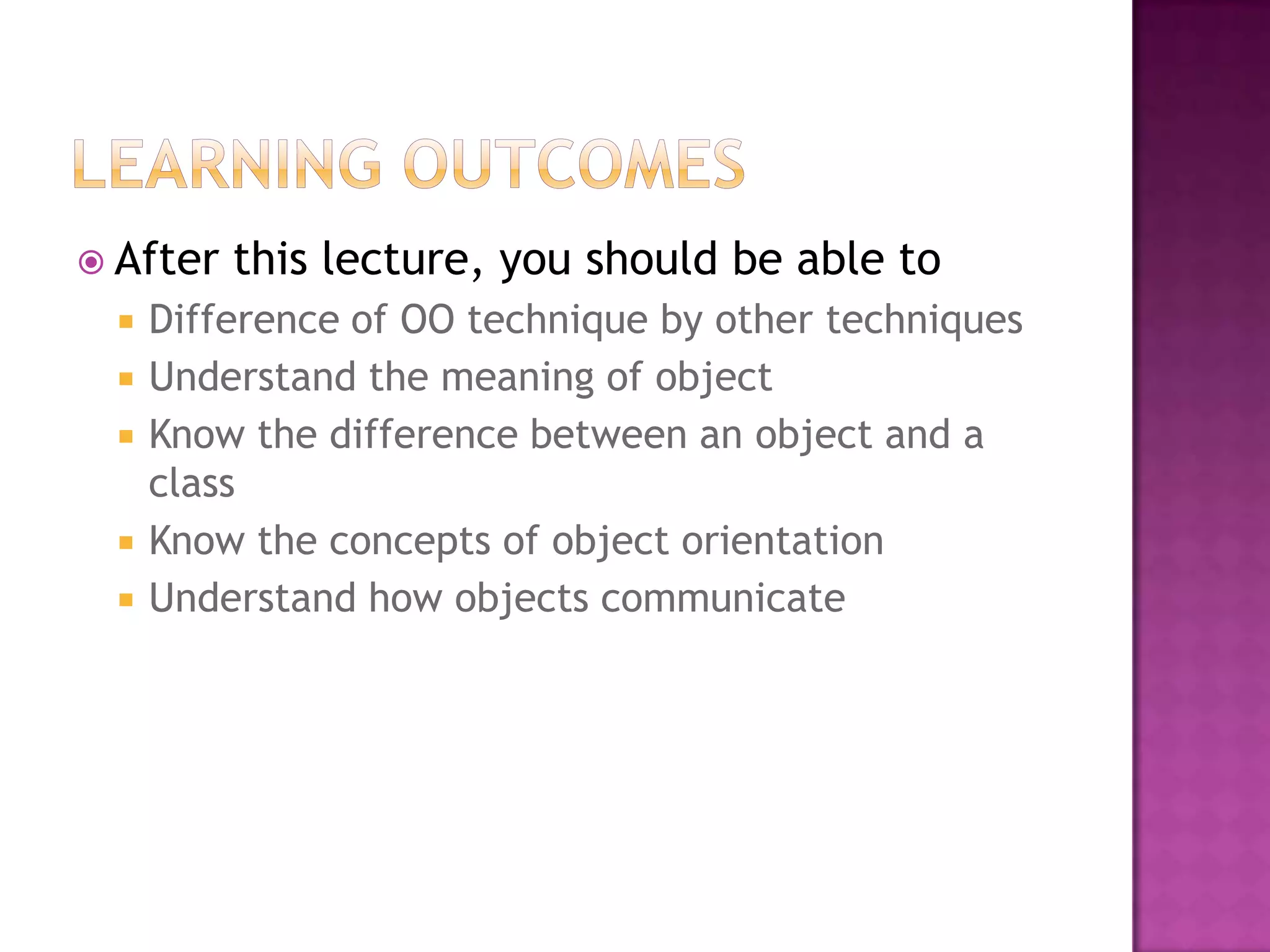  After   this lecture, you should be able to
    Difference of OO technique by other techniques
    Understand the meaning of object
    Know the difference between an object and a
     class
    Know the concepts of object orientation
    Understand how objects communicate
 