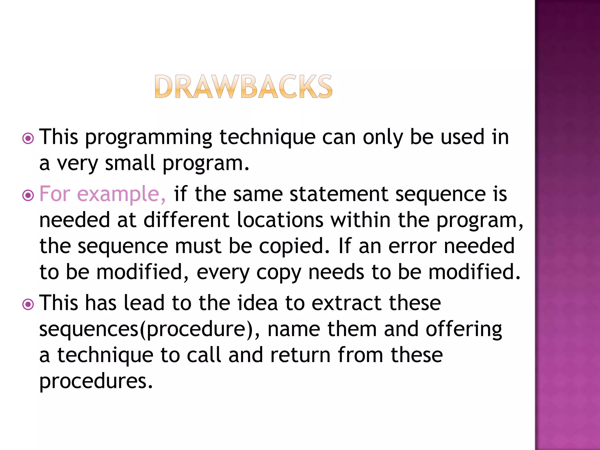  This programming technique can only be used in
  a very small program.
 For example, if the same statement sequence is
  needed at different locations within the
  program, the sequence must be copied. If an
  error needed to be modified, every copy needs
  to be modified.
 This has lead to the idea to extract these
  sequences(procedure), name them and offering
  a technique to call and return from these
  procedures.
 