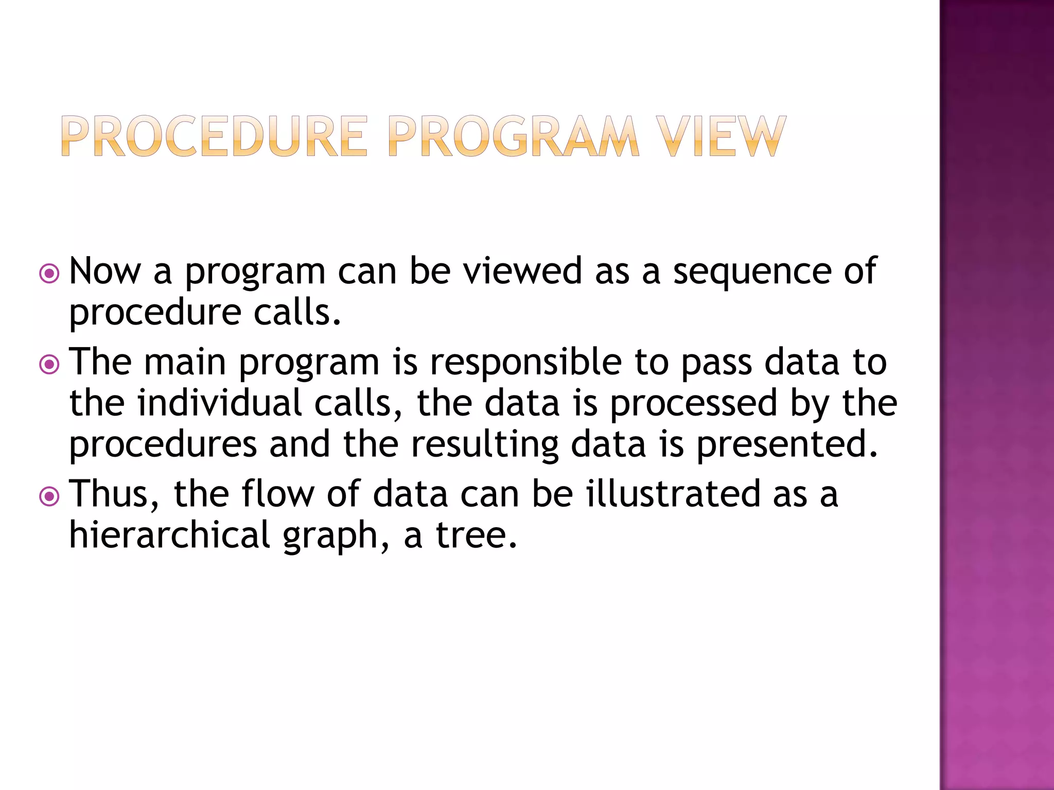  Now  a program can be viewed as a sequence of
  procedure calls.
 The main program is responsible to pass data to
  the individual calls, the data is processed by the
  procedures and the resulting data is presented.
 Thus, the flow of data can be illustrated as a
  hierarchical graph, a tree.
 