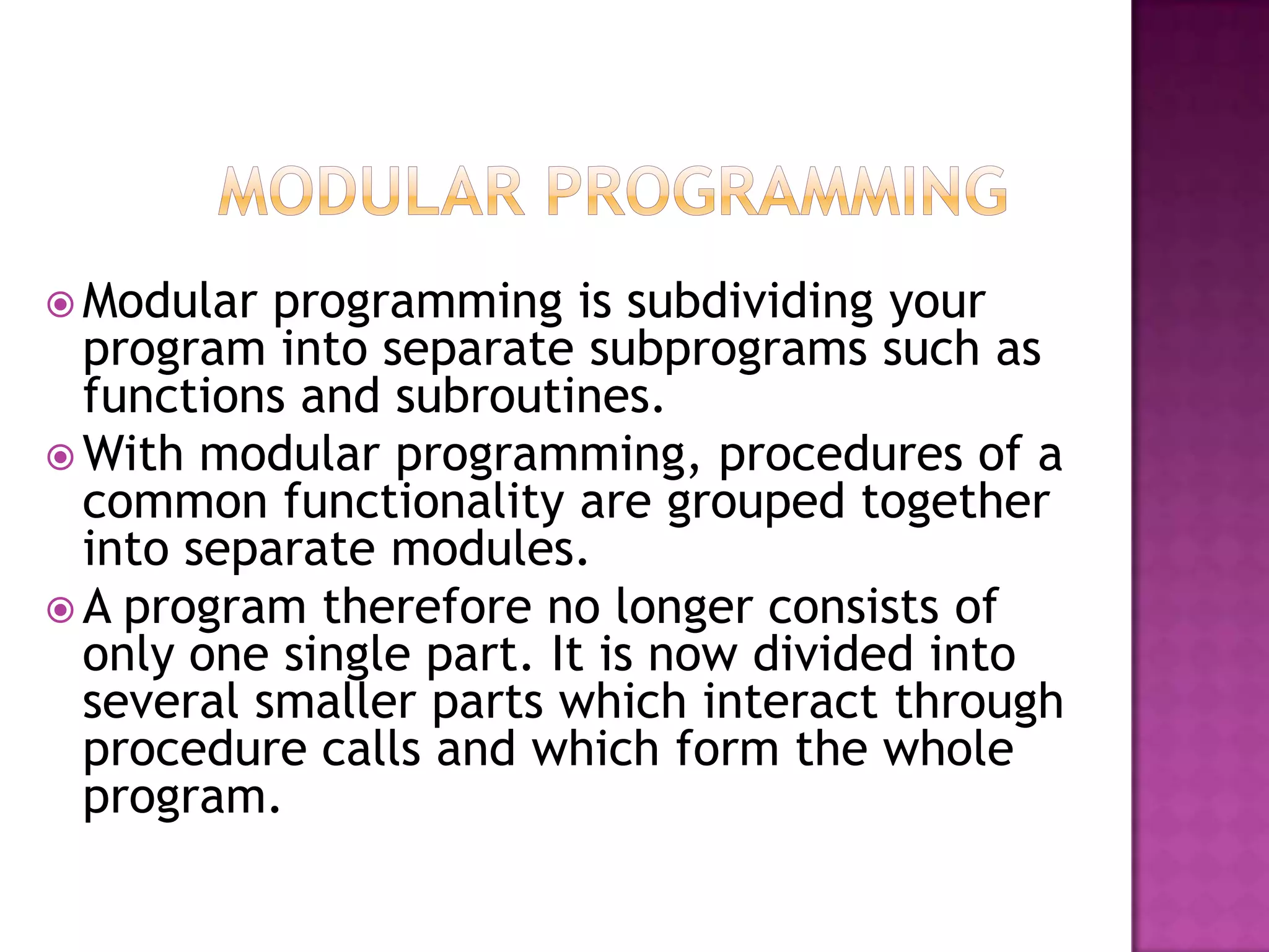  Modular  programming is subdividing your
  program into separate subprograms such as
  functions and subroutines.
 With modular programming, procedures of a
  common functionality are grouped together
  into separate modules.
 A program therefore no longer consists of
  only one single part. It is now divided into
  several smaller parts which interact through
  procedure calls and which form the whole
  program.
 