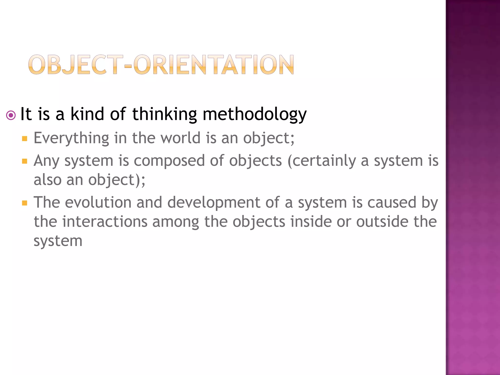  It   is a kind of thinking methodology
      Everything in the world is an object;
      Any system is composed of objects (certainly a system is
       also an object);
      The evolution and development of a system is caused by
       the interactions among the objects inside or outside the
       system
 