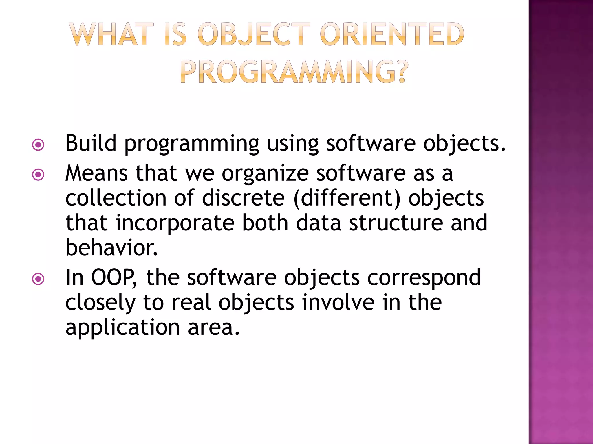   Build programming using software objects.
   Means that we organize software as a
    collection of discrete (different) objects
    that incorporate both data structure and
    behavior.
   In OOP, the software objects correspond
    closely to real objects involve in the
    application area.
 