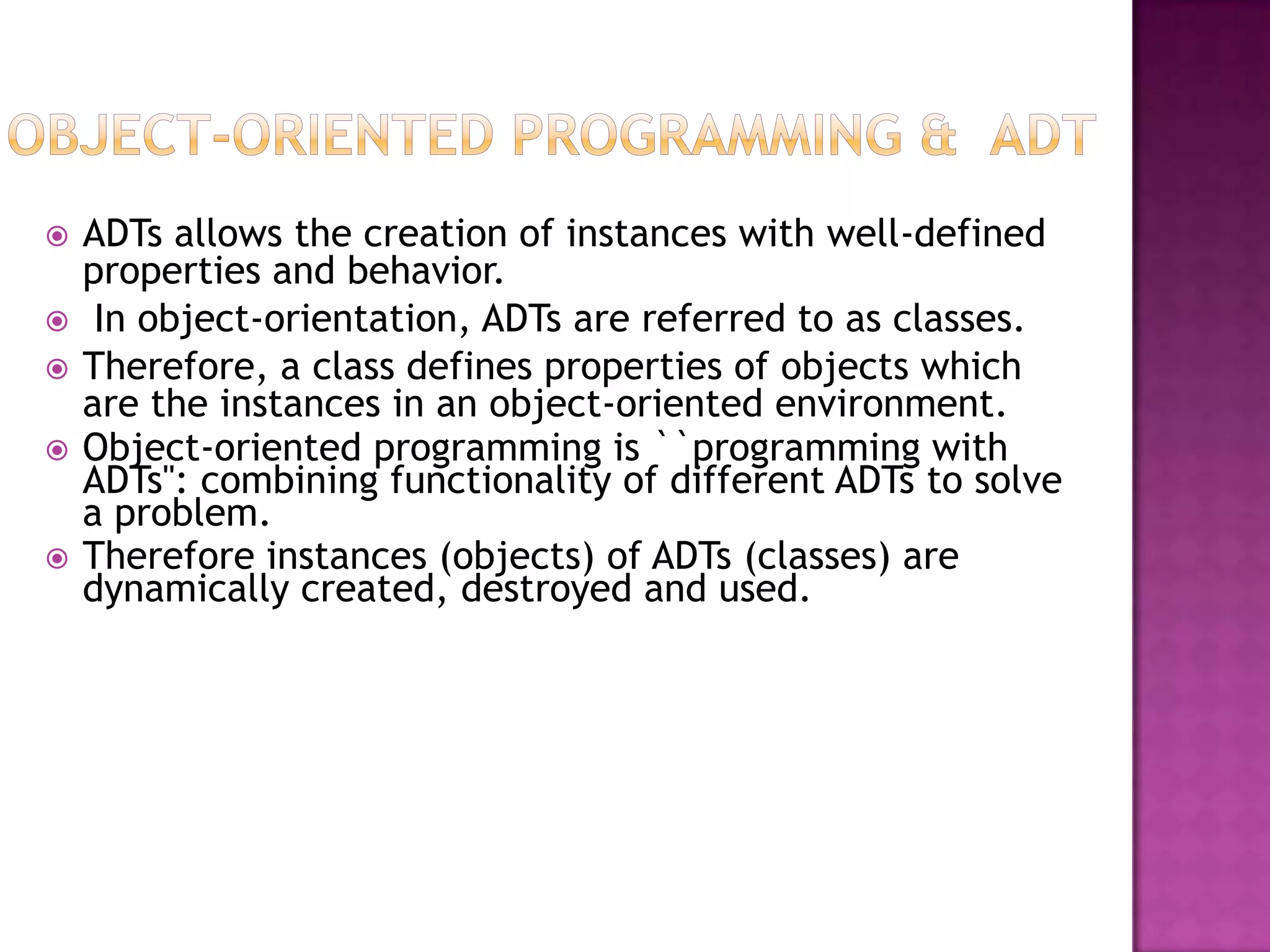    ADTs allows the creation of instances with well-defined
    properties and behavior.
    In object-orientation, ADTs are referred to as classes.
   Therefore, a class defines properties of objects which
    are the instances in an object-oriented environment.
   Object-oriented programming is ``programming with
    ADTs'': combining functionality of different ADTs to solve
    a problem.
   Therefore instances (objects) of ADTs (classes) are
    dynamically created, destroyed and used.
 