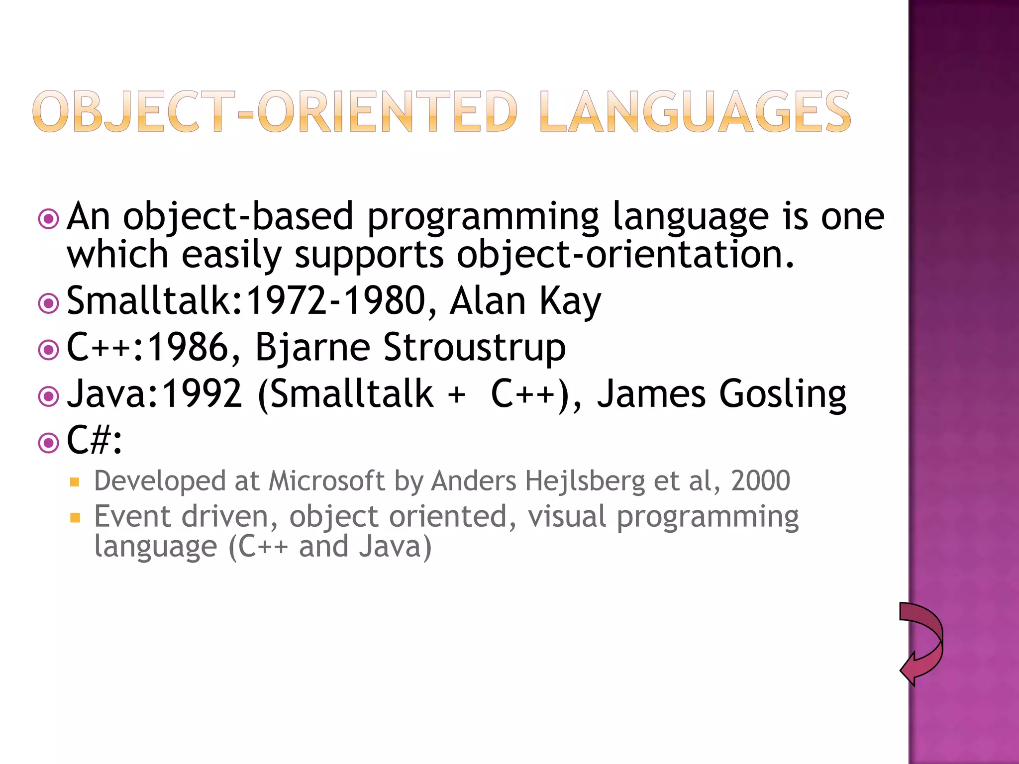  An object-based programming language is one
  which easily supports object-orientation.
 Smalltalk:1972-1980, Alan Kay
 C++:1986, Bjarne Stroustrup
 Java:1992 (Smalltalk + C++), James Gosling
 C#:
    Developed at Microsoft by Anders Hejlsberg et al, 2000
    Event driven, object oriented, visual programming
     language (C++ and Java)
 