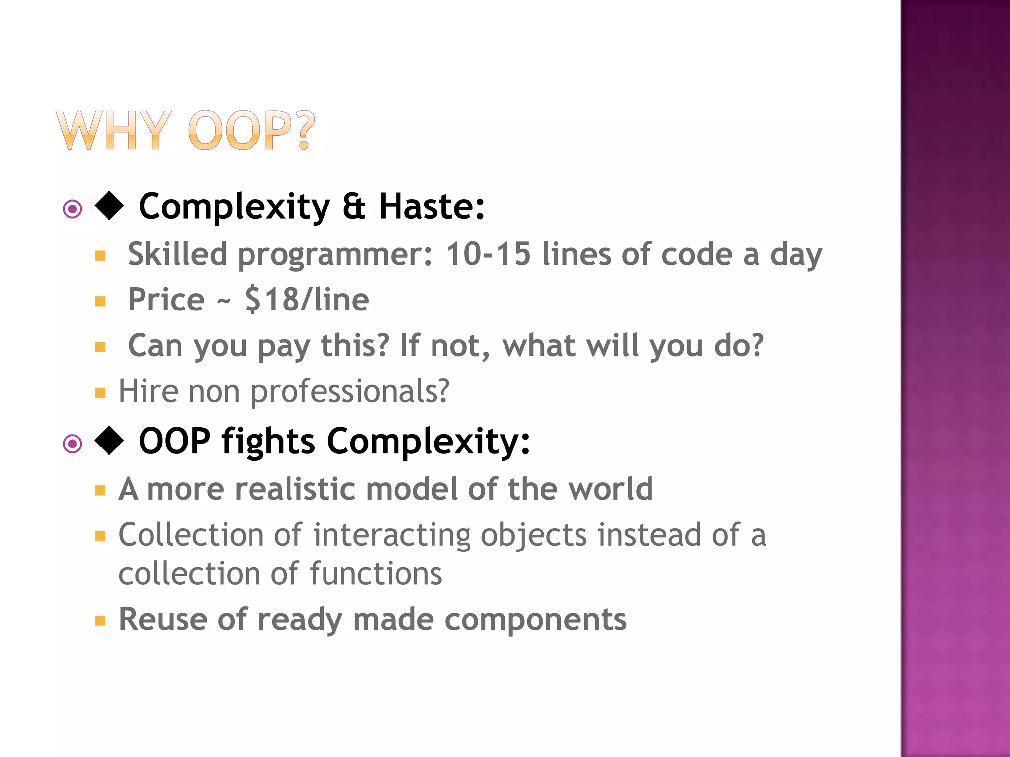 ◆   Complexity & Haste:
   Skilled programmer: 10-15 lines of code a day
   Price ~ $18/line
   Can you pay this? If not, what will you do?
   Hire non professionals?
◆   OOP fights Complexity:
   A more realistic model of the world
   Collection of interacting objects instead of a
    collection of functions
   Reuse of ready made components
 