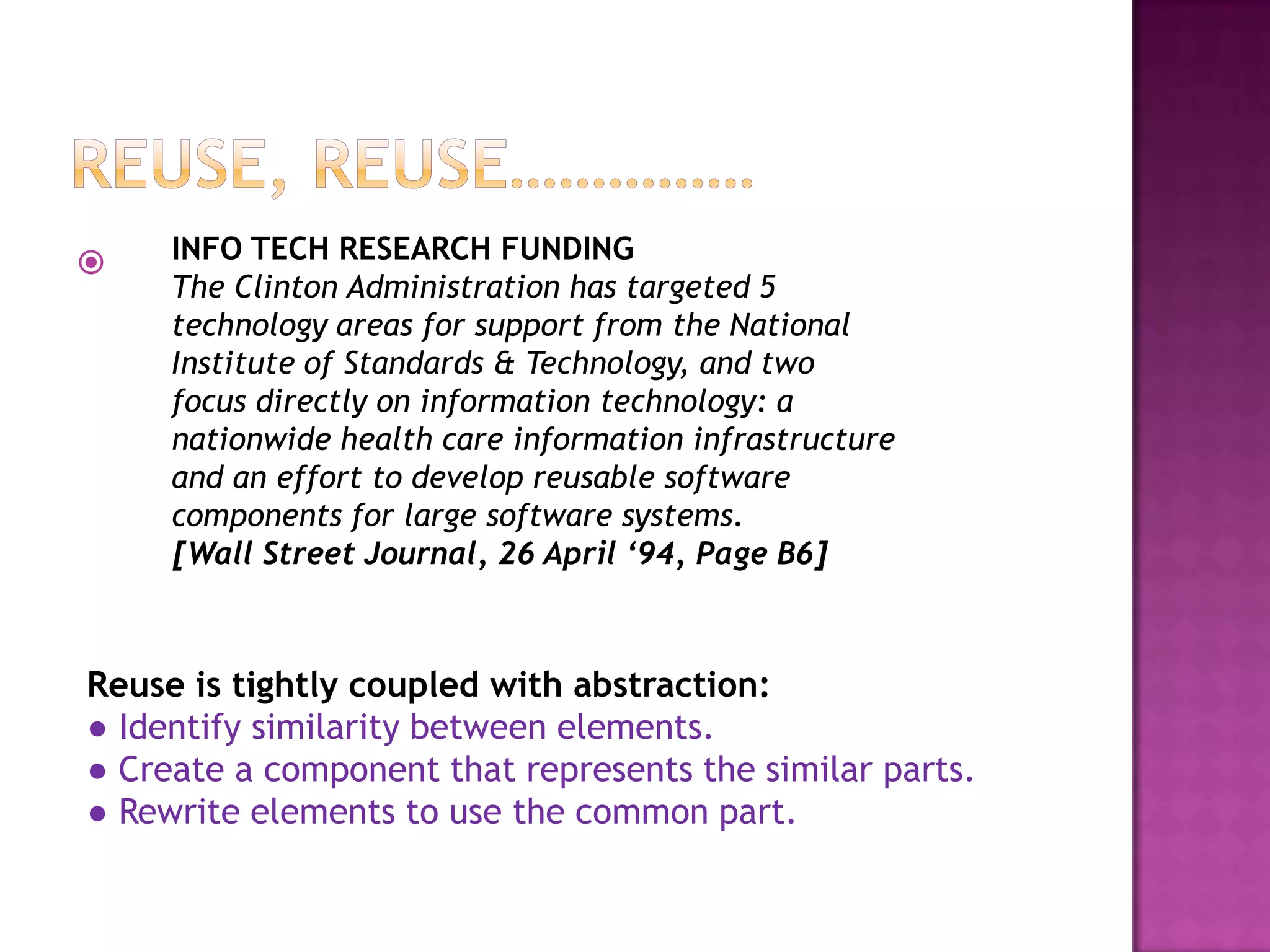     INFO TECH RESEARCH FUNDING
     The Clinton Administration has targeted 5
     technology areas for support from the National
     Institute of Standards & Technology, and two
     focus directly on information technology: a
     nationwide health care information infrastructure
     and an effort to develop reusable software
     components for large software systems.
     [Wall Street Journal, 26 April ‘94, Page B6]



Reuse is tightly coupled with abstraction:
● Identify similarity between elements.
● Create a component that represents the similar parts.
● Rewrite elements to use the common part.
 