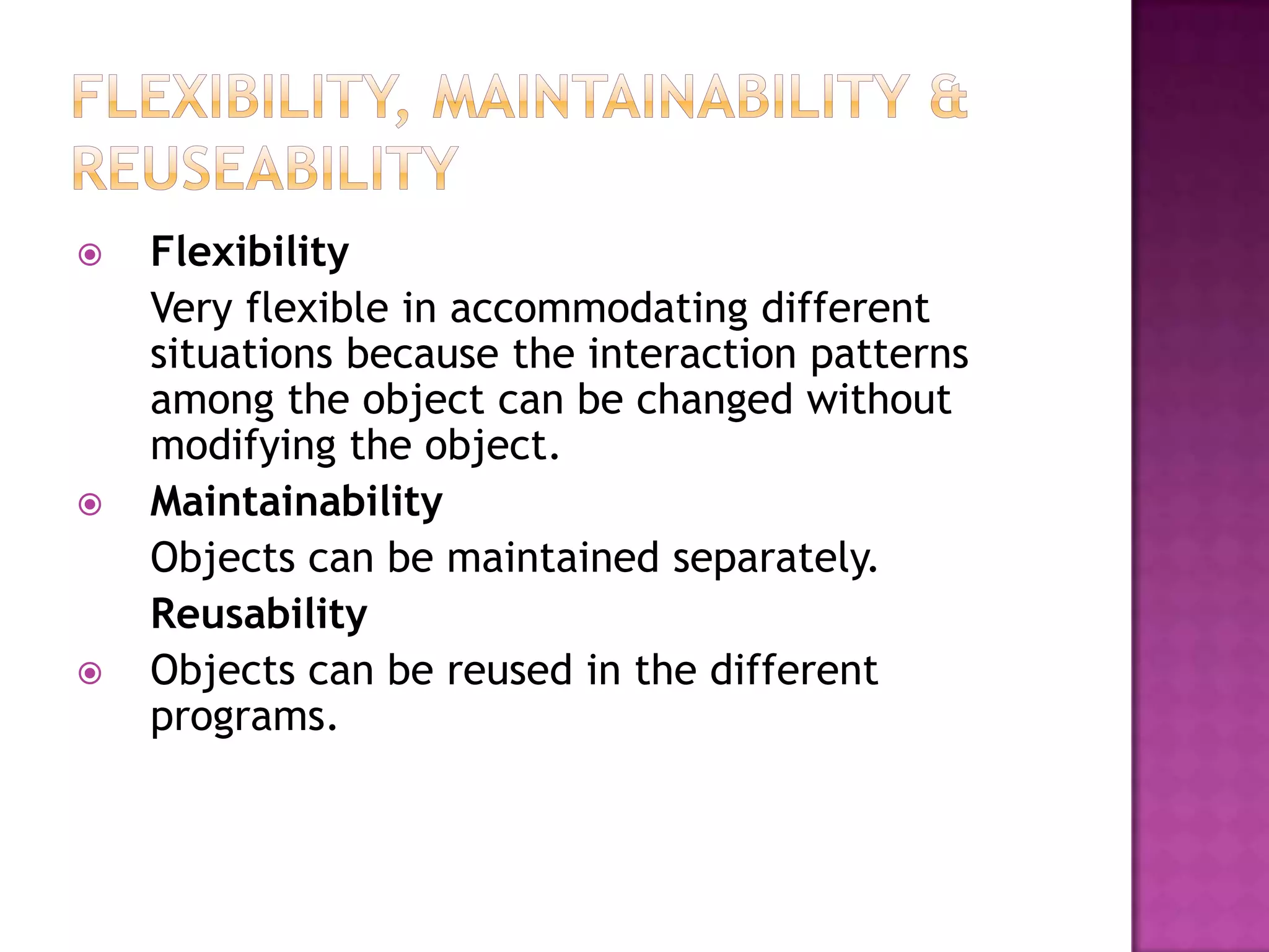    Flexibility
    Very flexible in accommodating different
    situations because the interaction patterns
    among the object can be changed without
    modifying the object.
   Maintainability
    Objects can be maintained separately.
    Reusability
   Objects can be reused in the different
    programs.
 