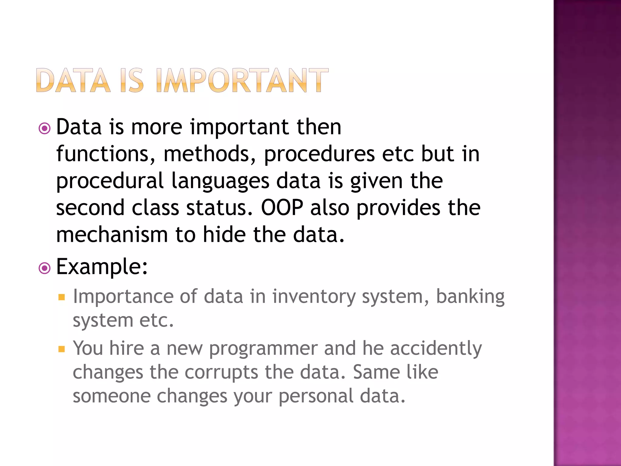  Data is more important then
  functions, methods, procedures etc but in
  procedural languages data is given the
  second class status. OOP also provides the
  mechanism to hide the data.
 Example:
    Importance of data in inventory system, banking
     system etc.
    You hire a new programmer and he accidently
     changes the corrupts the data. Same like
     someone changes your personal data.
 