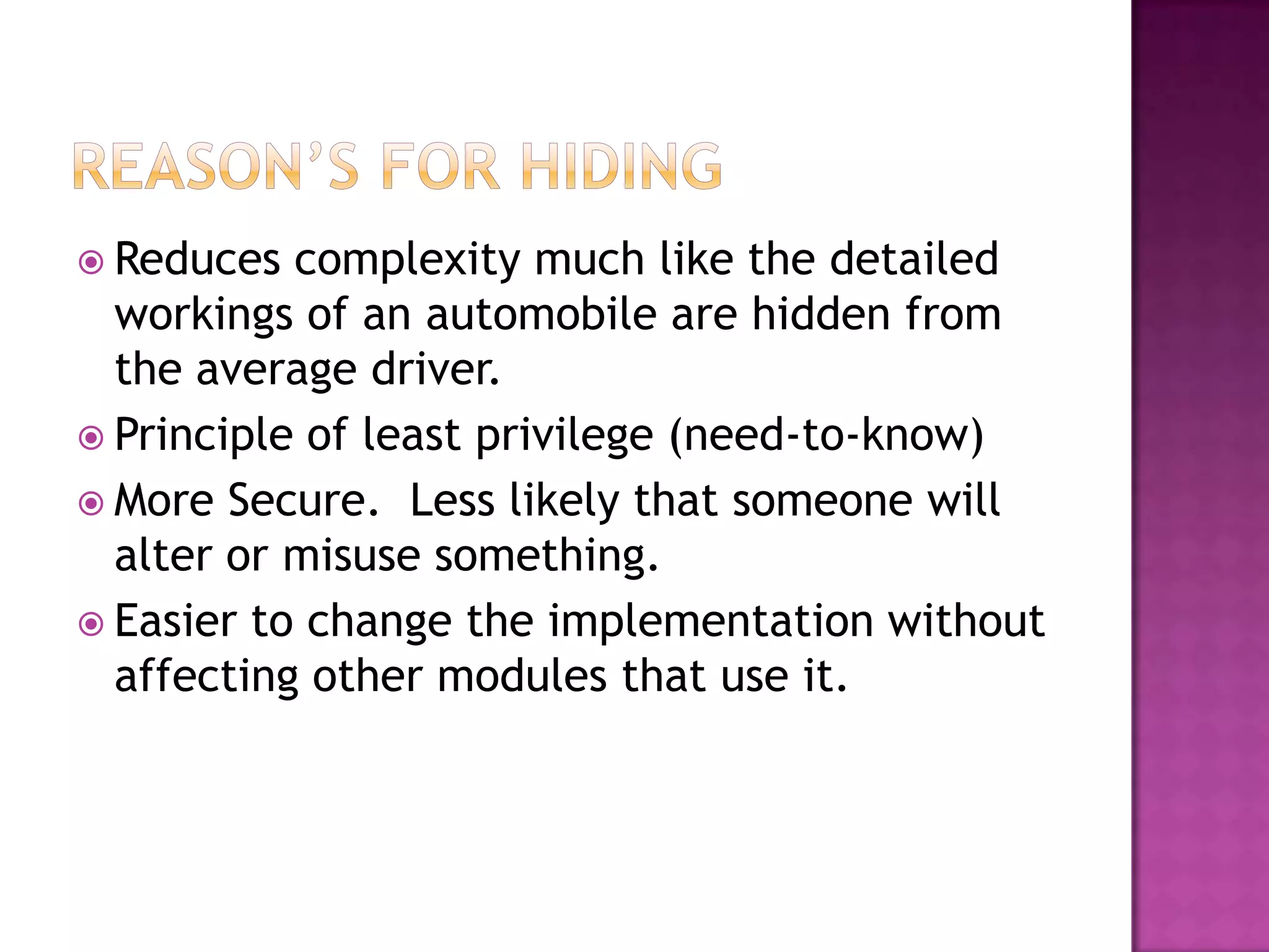  Reduces  complexity much like the detailed
  workings of an automobile are hidden from
  the average driver.
 Principle of least privilege (need-to-know)
 More Secure. Less likely that someone will
  alter or misuse something.
 Easier to change the implementation without
  affecting other modules that use it.
 