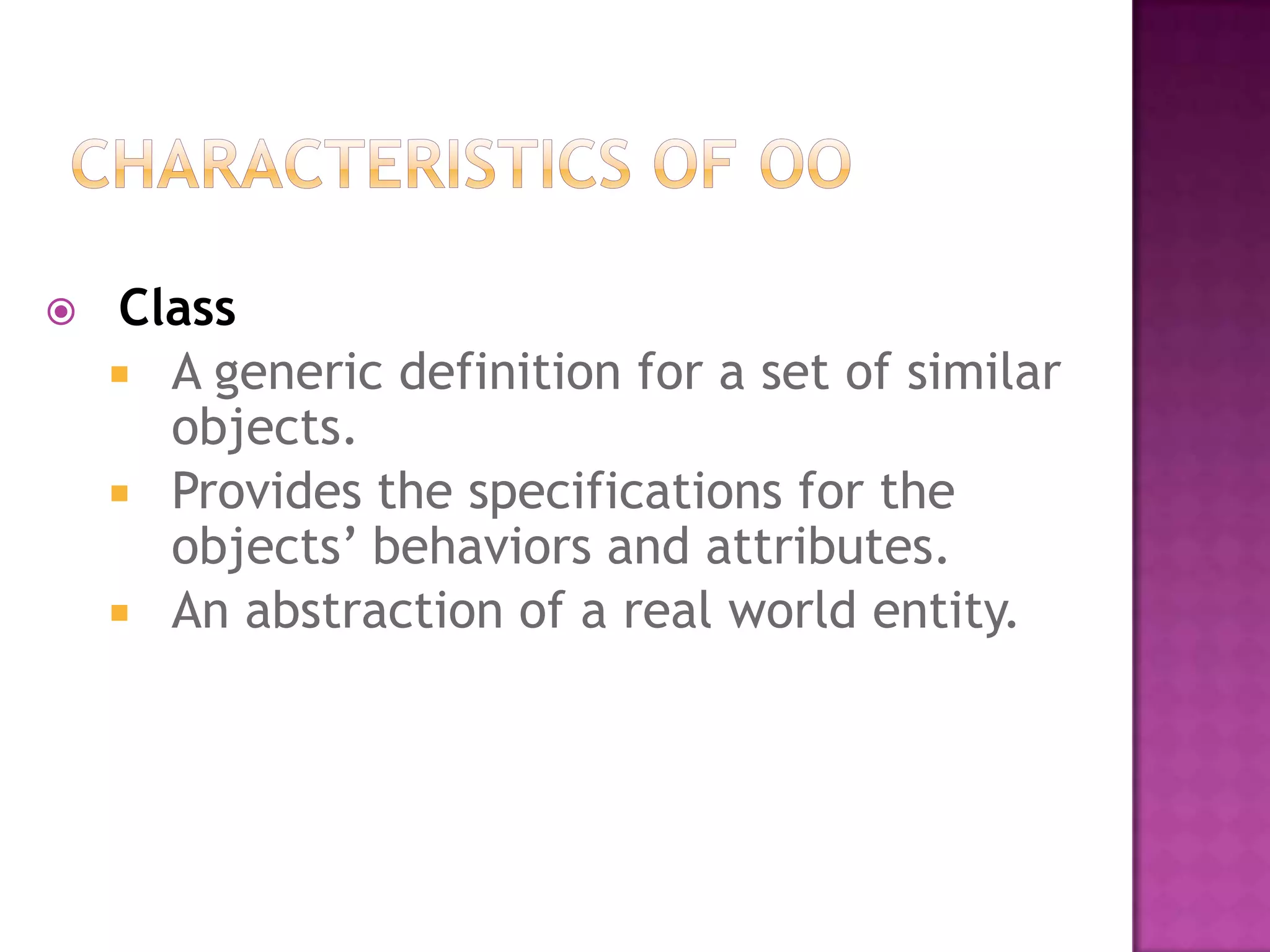    Class
     A generic definition for a set of similar
      objects.
     Provides the specifications for the
      objects’ behaviors and attributes.
     An abstraction of a real world entity.
 