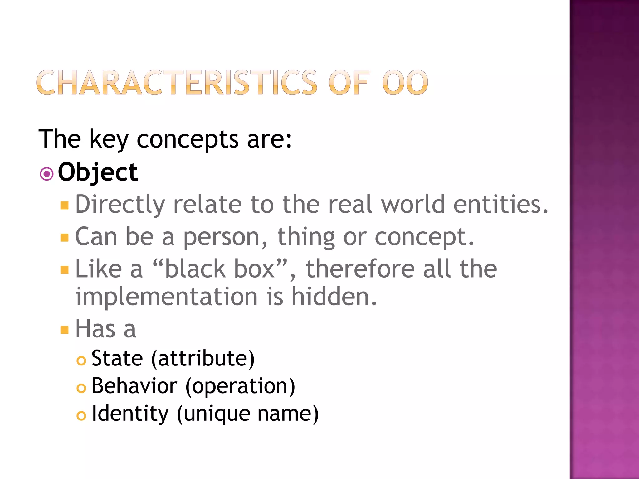 The key concepts are:
 Object
   Directly relate to the real world entities.
   Can be a person, thing or concept.
   Like a “black box”, therefore all the
    implementation is hidden.
   Has a
    State (attribute)
    Behavior (operation)

    Identity (unique name)
 