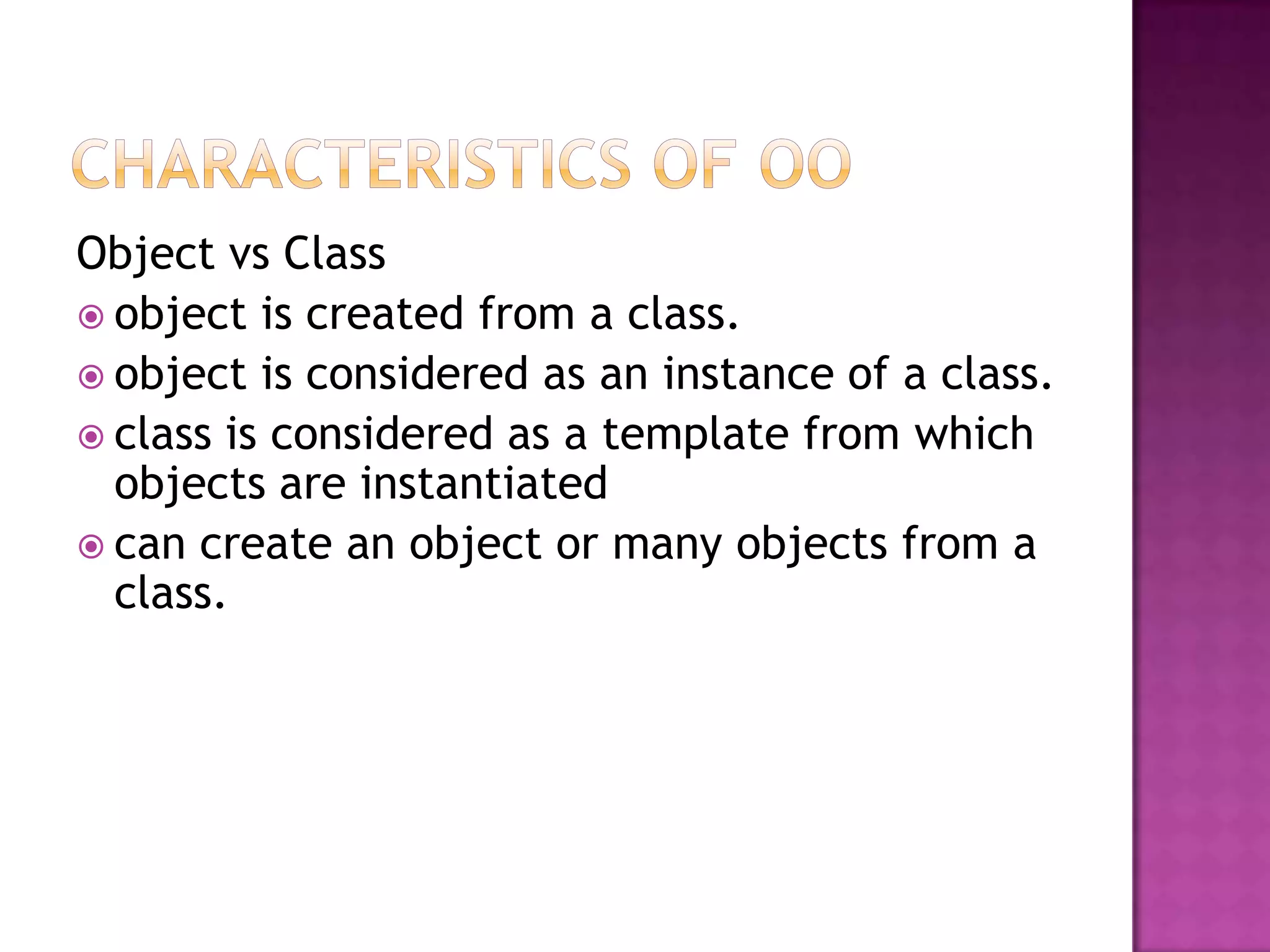 Object vs Class
 object is created from a class.
 object is considered as an instance of a class.
 class is considered as a template from which
  objects are instantiated
 can create an object or many objects from a
  class.
 