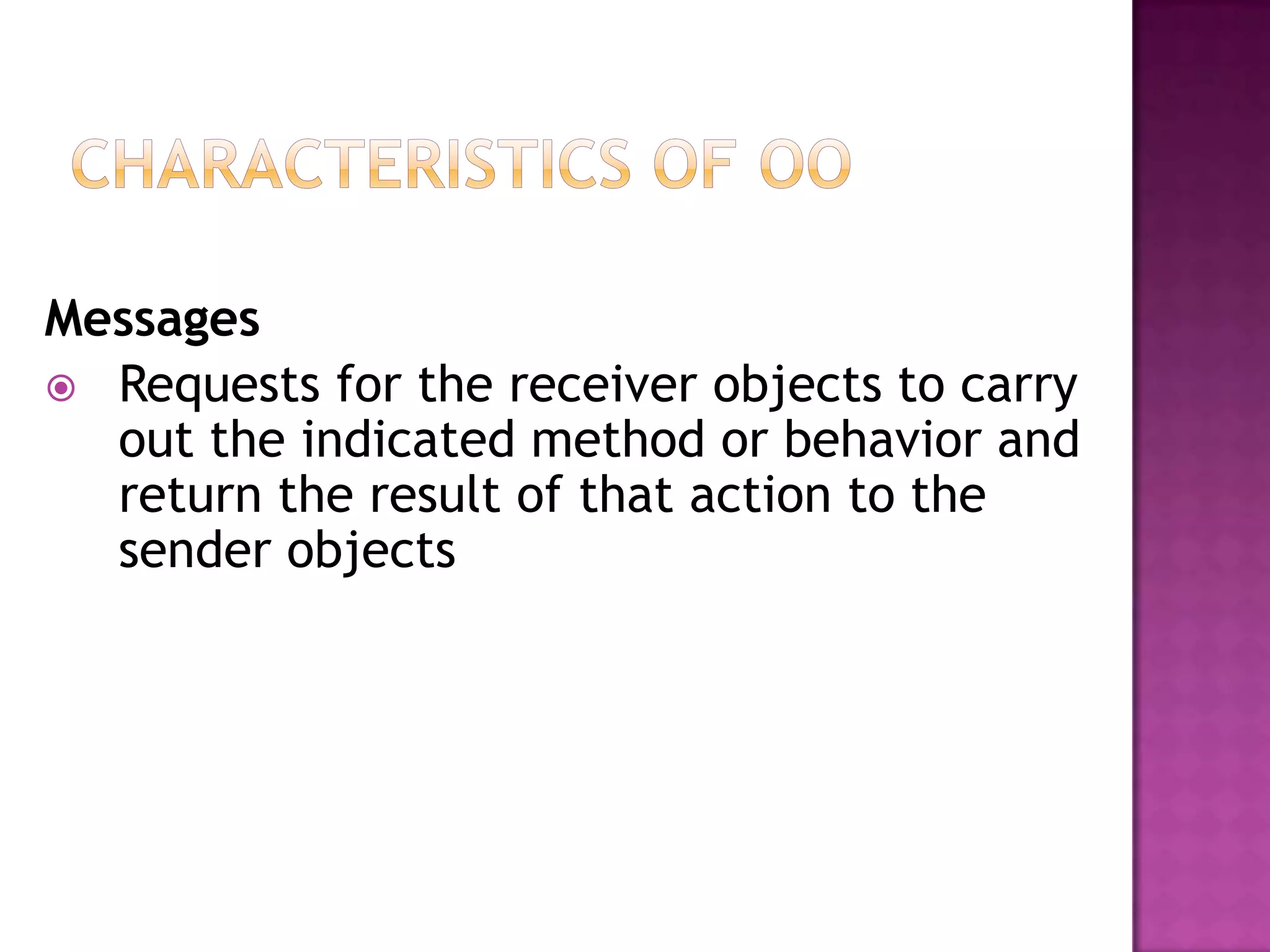 Messages
 Requests for the receiver objects to carry
  out the indicated method or behavior and
  return the result of that action to the
  sender objects
 
