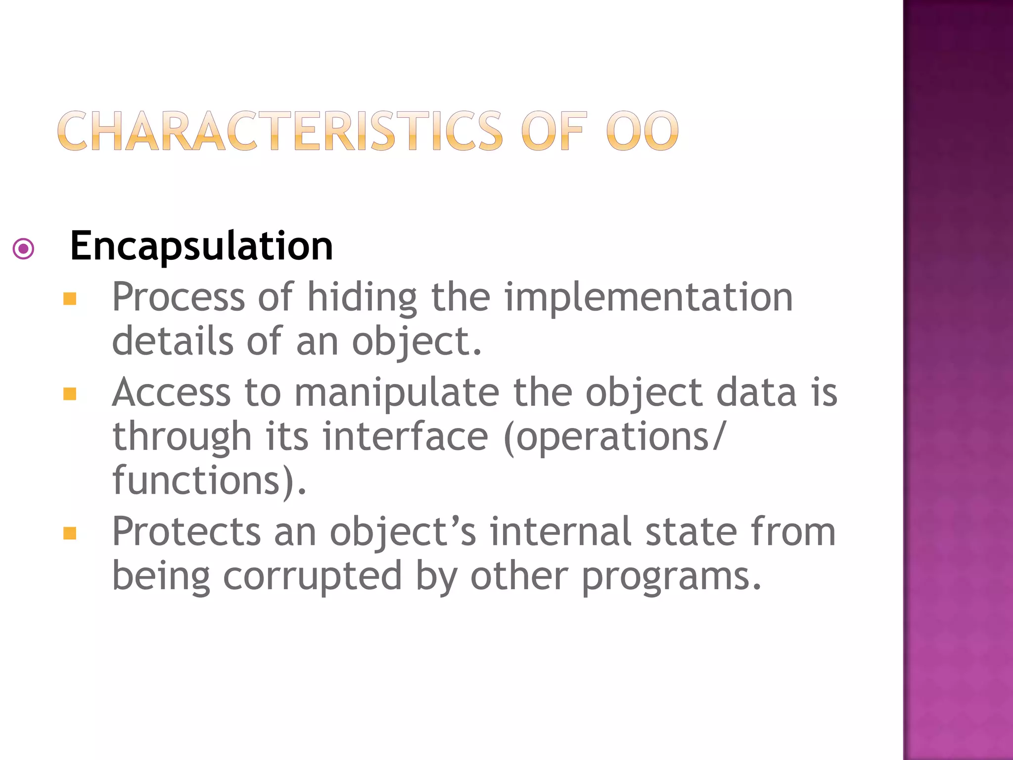    Encapsulation
     Process of hiding the implementation
      details of an object.
     Access to manipulate the object data is
      through its interface (operations/
      functions).
     Protects an object’s internal state from
      being corrupted by other programs.
 