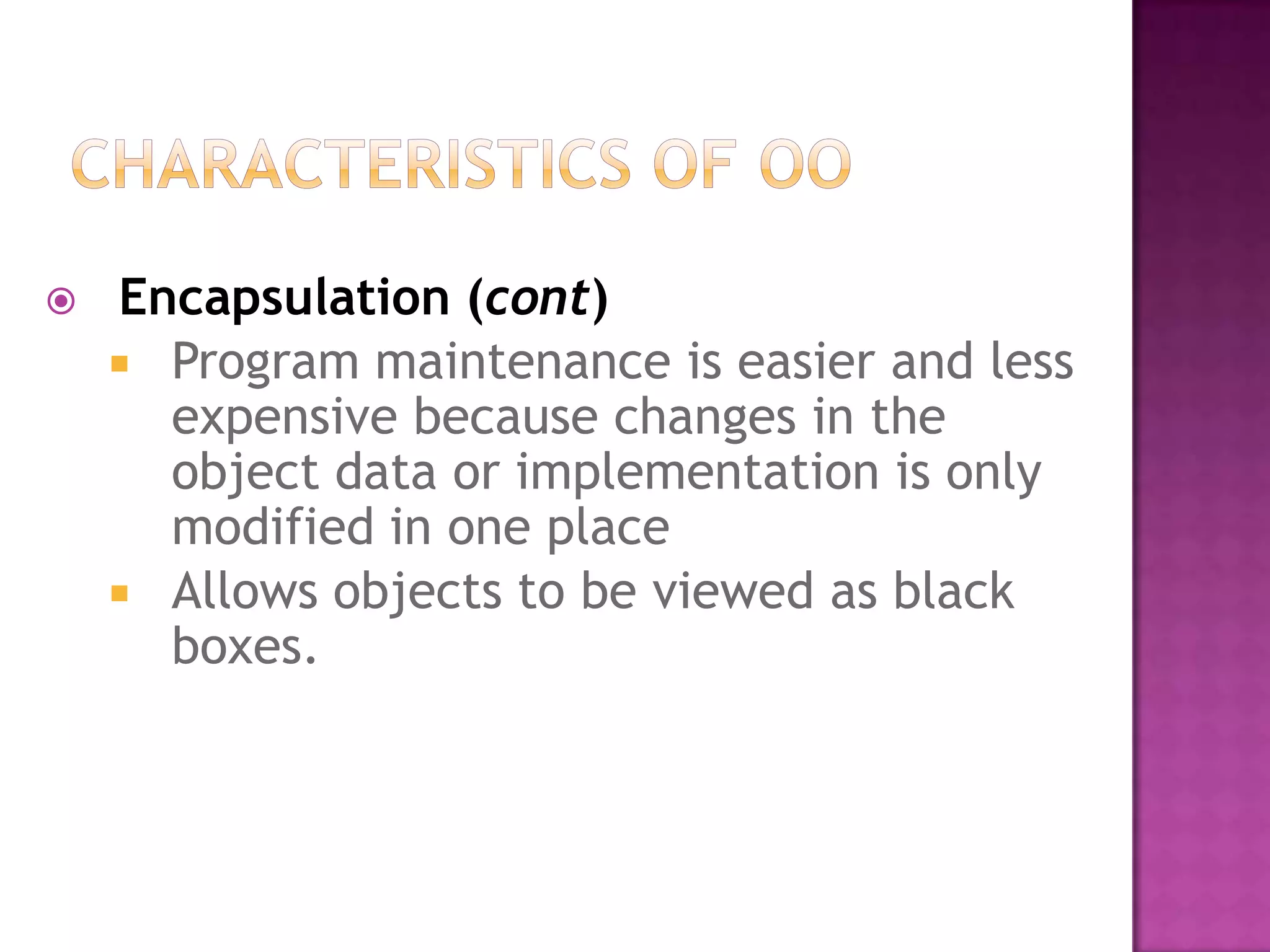    Encapsulation (cont)
     Program maintenance is easier and less
      expensive because changes in the
      object data or implementation is only
      modified in one place
     Allows objects to be viewed as black
      boxes.
 