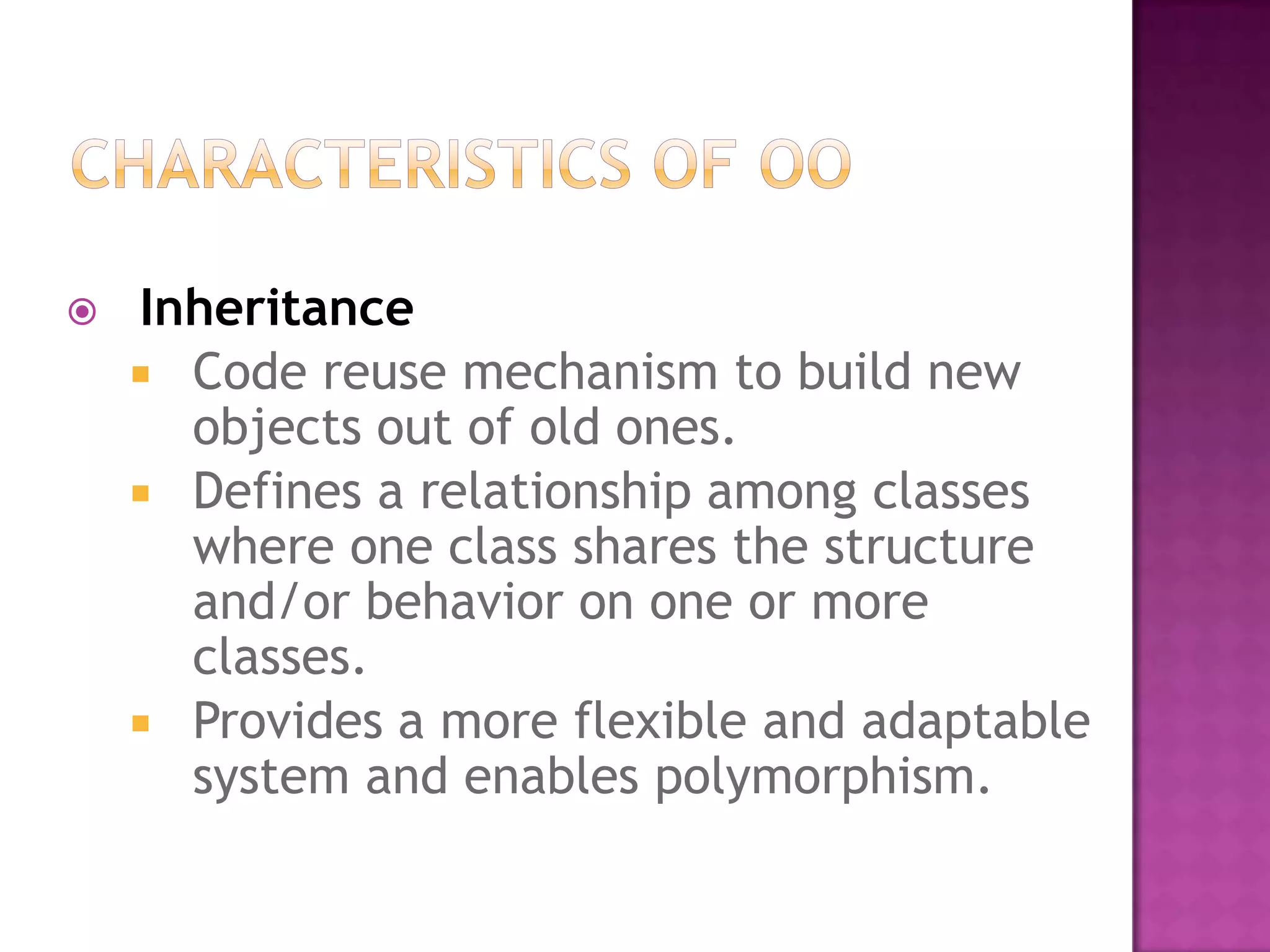    Inheritance
     Code reuse mechanism to build new
      objects out of old ones.
     Defines a relationship among classes
      where one class shares the structure
      and/or behavior on one or more
      classes.
     Provides a more flexible and adaptable
      system and enables polymorphism.
 