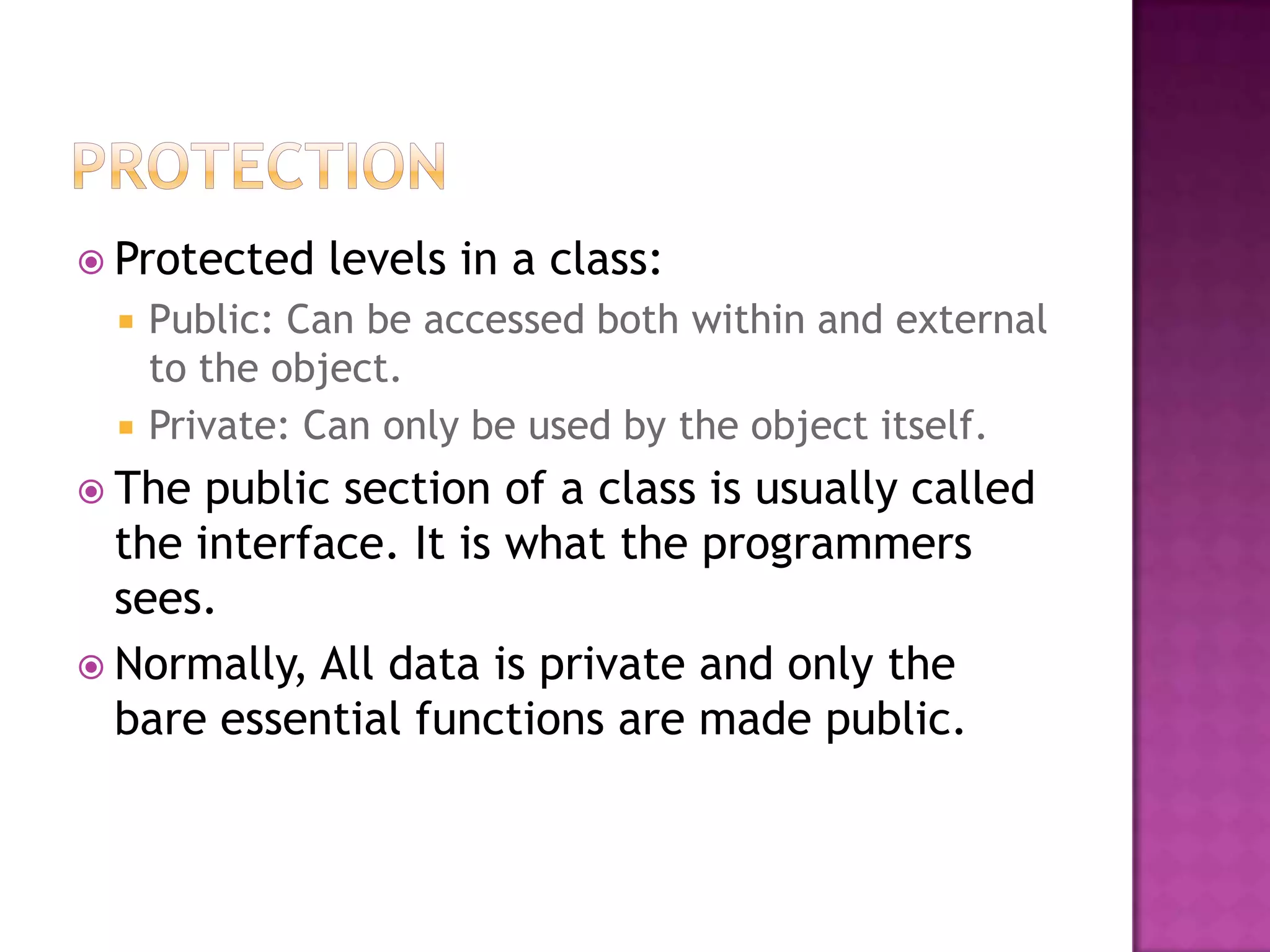  Protected    levels in a class:
     Public: Can be accessed both within and external
      to the object.
     Private: Can only be used by the object itself.
 The  public section of a class is usually called
  the interface. It is what the programmers
  sees.
 Normally, All data is private and only the
  bare essential functions are made public.
 