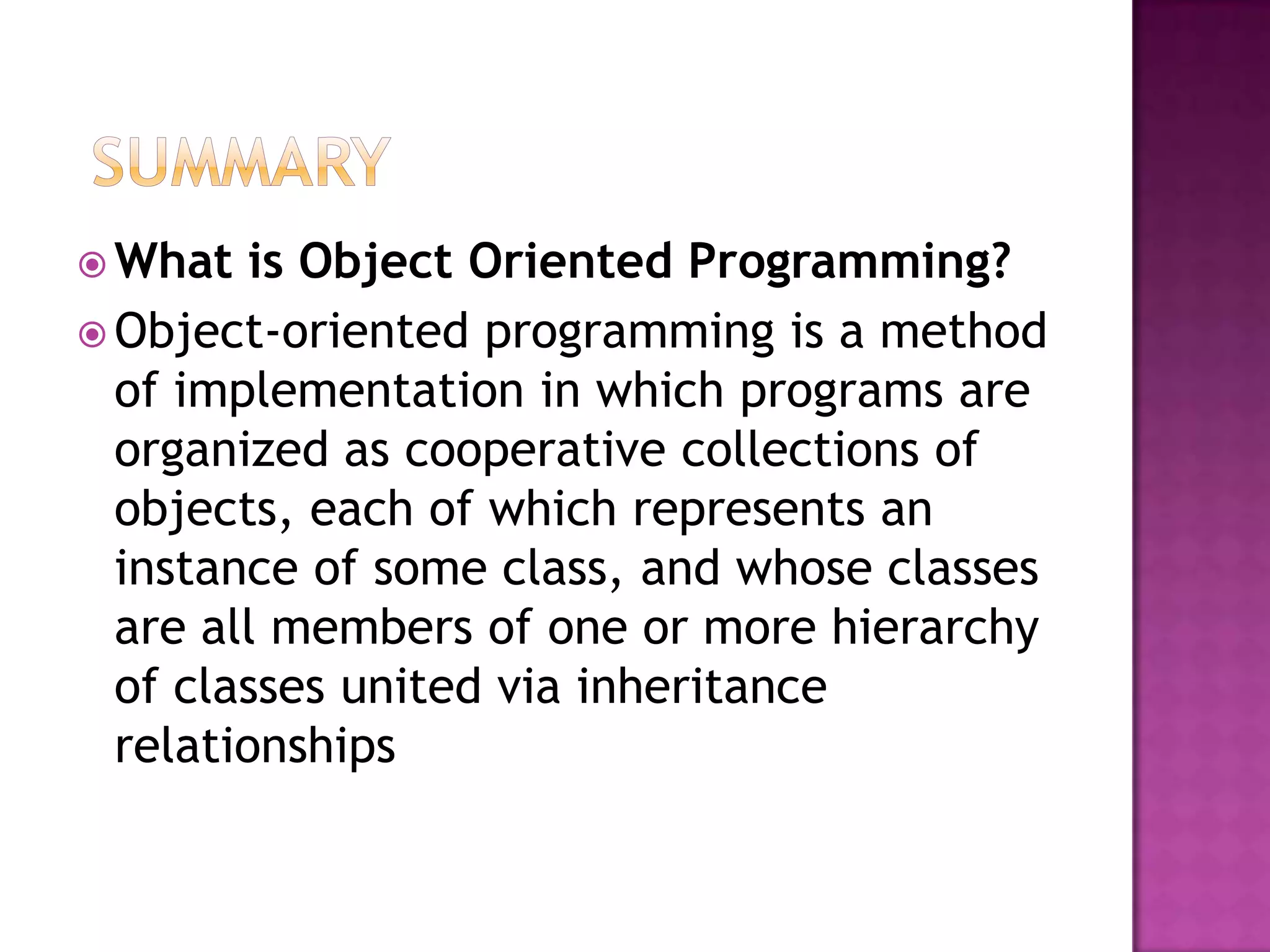  What   is Object Oriented Programming?
 Object-oriented programming is a method
  of implementation in which programs are
  organized as cooperative collections of
  objects, each of which represents an
  instance of some class, and whose classes
  are all members of one or more hierarchy
  of classes united via inheritance
  relationships
 