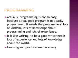  Actually,  programming is not so
  easy, because a real good program is not
  easily programmed. It needs the
  programmers’ lots of wisdom, lots of
  knowledge about programming and lots of
  experience.
 It is like writing, to be a good writer needs
  lots of experience and lots of knowledge
  about the world.
 Learning and practice are necessary.
 